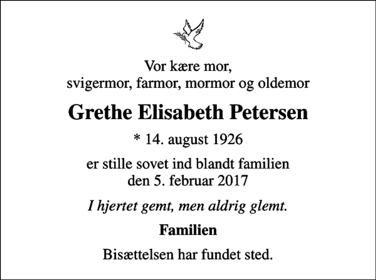 <p>Vor kære mor, svigermor, farmor, mormor og oldemor<br />Grethe Elisabeth Petersen<br />* 14. august 1926<br />er stille sovet ind blandt familien den 5. februar 2017<br />I hjertet gemt, men aldrig glemt.<br />Familien<br />Bisættelsen har fundet sted.</p>