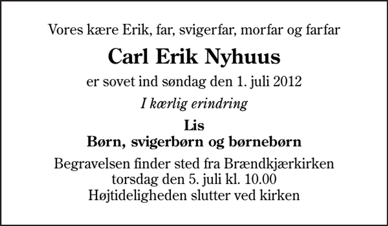 <p>Vores kære Erik, far, svigerfar, morfar og farfar<br />Carl Erik Nyhuus<br />er sovet ind søndag den 1. juli 2012<br />I kærlig erindring<br />Lis Børn, svigerbørn og børnebørn<br />Begravelsen finder sted fra Brændkjærkirken torsdag den 5. juli kl. 10.00 Højtideligheden slutter ved kirken</p>
