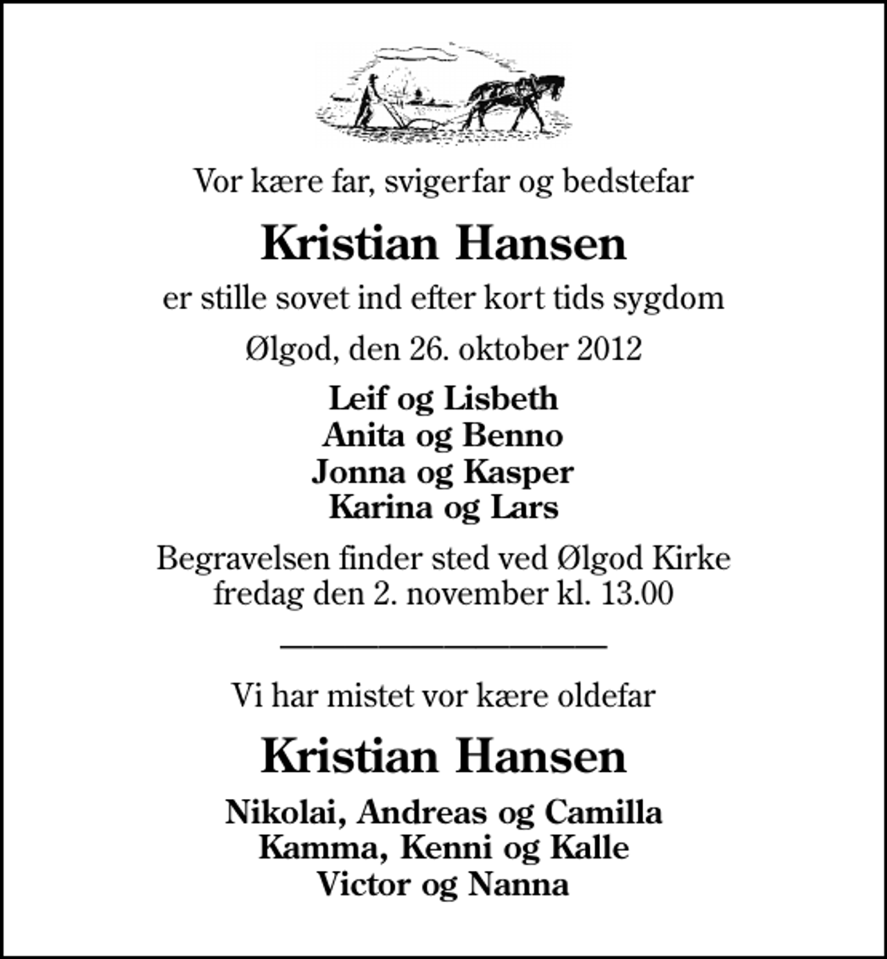 <p>Vor kære far, svigerfar og bedstefar<br />Kristian Hansen<br />er stille sovet ind efter kort tids sygdom<br />Ølgod, den 26. oktober 2012<br />Leif og Lisbeth Anita og Benno Jonna og Kasper Karina og Lars<br />Begravelsen finder sted ved Ølgod Kirke fredag den 2. november kl. 13.00<br />Vi har mistet vor kære oldefar<br />Kristian Hansen<br />Nikolai, Andreas og Camilla Kamma, Kenni og Kalle Victor og Nanna</p>