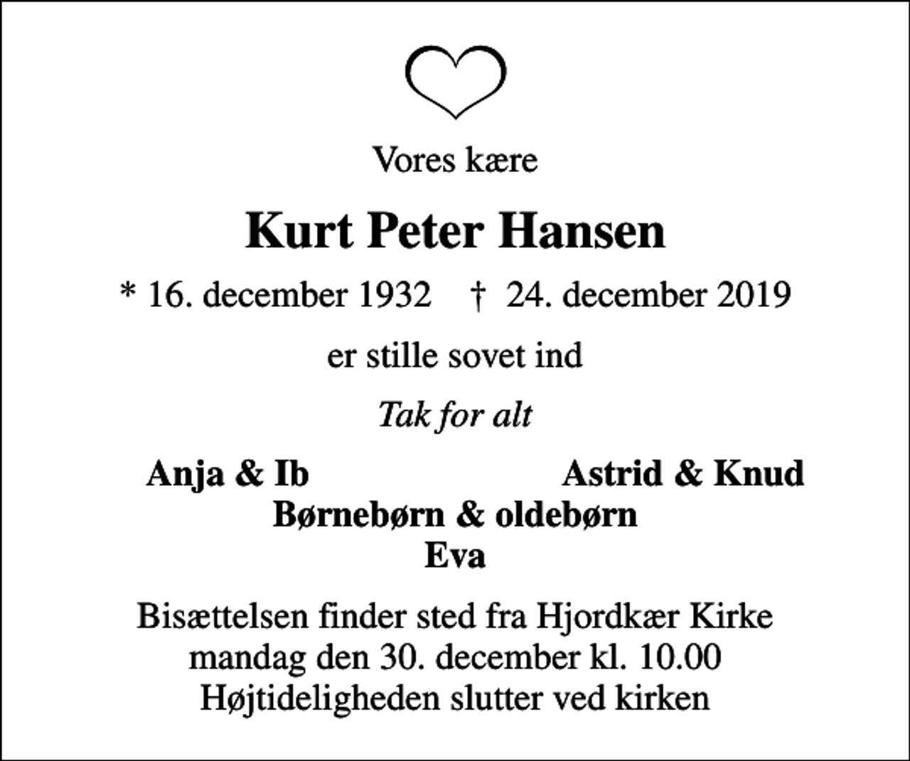 <p>Vores kære<br />Kurt Peter Hansen<br />* 16. december 1932 ✝ 24. december 2019<br />er stille sovet ind<br />Tak for alt<br />Anja &amp; Ib<br />Astrid &amp; Knud<br />Bisættelsen finder sted fra Hjordkær Kirke mandag den 30. december kl. 10.00 Højtideligheden slutter ved kirken</p>