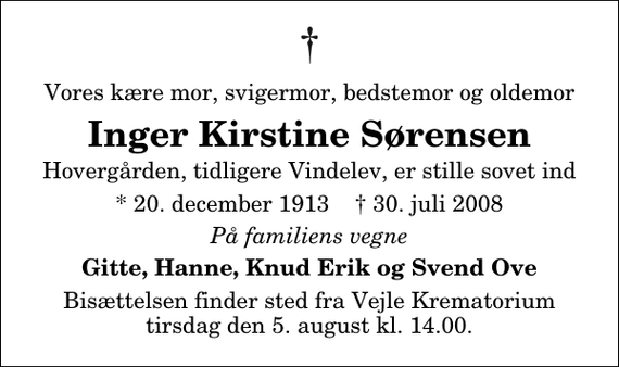 <p>Vores kære mor, svigermor, bedstemor og oldemor<br />Inger Kirstine Sørensen<br />Hovergården, tidligere Vindelev, er stille sovet ind<br />* 20. december 1913 ✝ 30. juli 2008<br />På familiens vegne<br />Gitte, Hanne, Knud Erik og Svend Ove<br />Bisættelsen finder sted fra Skovkapellet tirsdag den 5. august kl. 14.00</p>