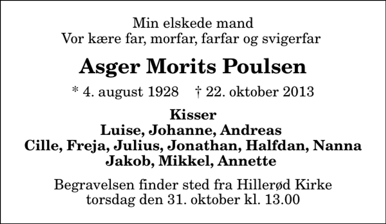 <p>Min elskede mand Vor kære far, morfar, farfar og svigerfar<br />Asger Morits Poulsen<br />* 4. august 1928 ✝ 22. oktober 2013<br />Kisser Luise, Johanne, Andreas Cille, Freja, Julius, Jonathan, Halfdan, Nanna Jakob, Mikkel, Annette<br />Begravelsen finder sted fra Hillerød Kirke torsdag den 31. oktober kl. 13.00</p>