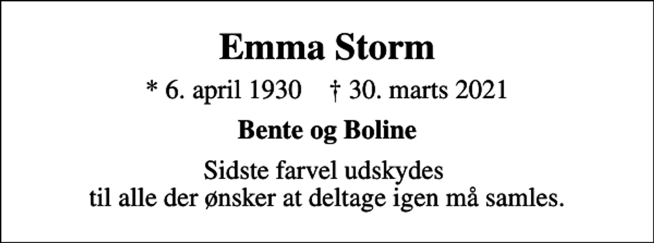 <p>Emma Storm<br />* 6. april 1930 ✝ 30. marts 2021<br />Bente og Boline<br />Sidste farvel udskydes til alle der ønsker at deltage igen må samles.</p>