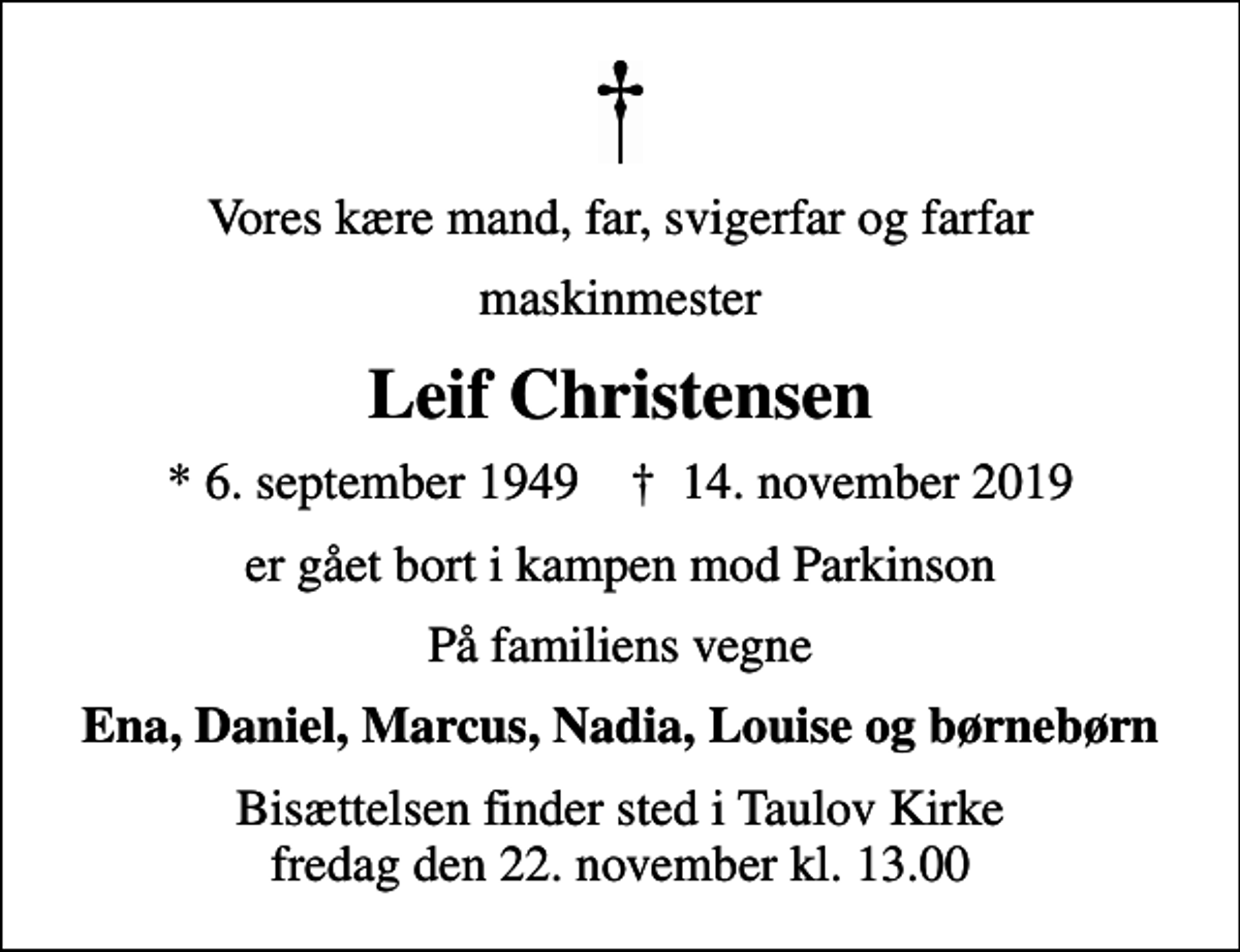 <p>Vores kære mand, far, svigerfar og farfar<br />maskinmester<br />Leif Christensen<br />* 6. september 1949 ✝ 14. november 2019<br />er gået bort i kampen mod Parkinson<br />På familiens vegne<br />Ena, Daniel, Marcus, Nadia, Louise og børnebørn<br />Bisættelsen finder sted i Taulov Kirke fredag den 22. november kl. 13.00</p>