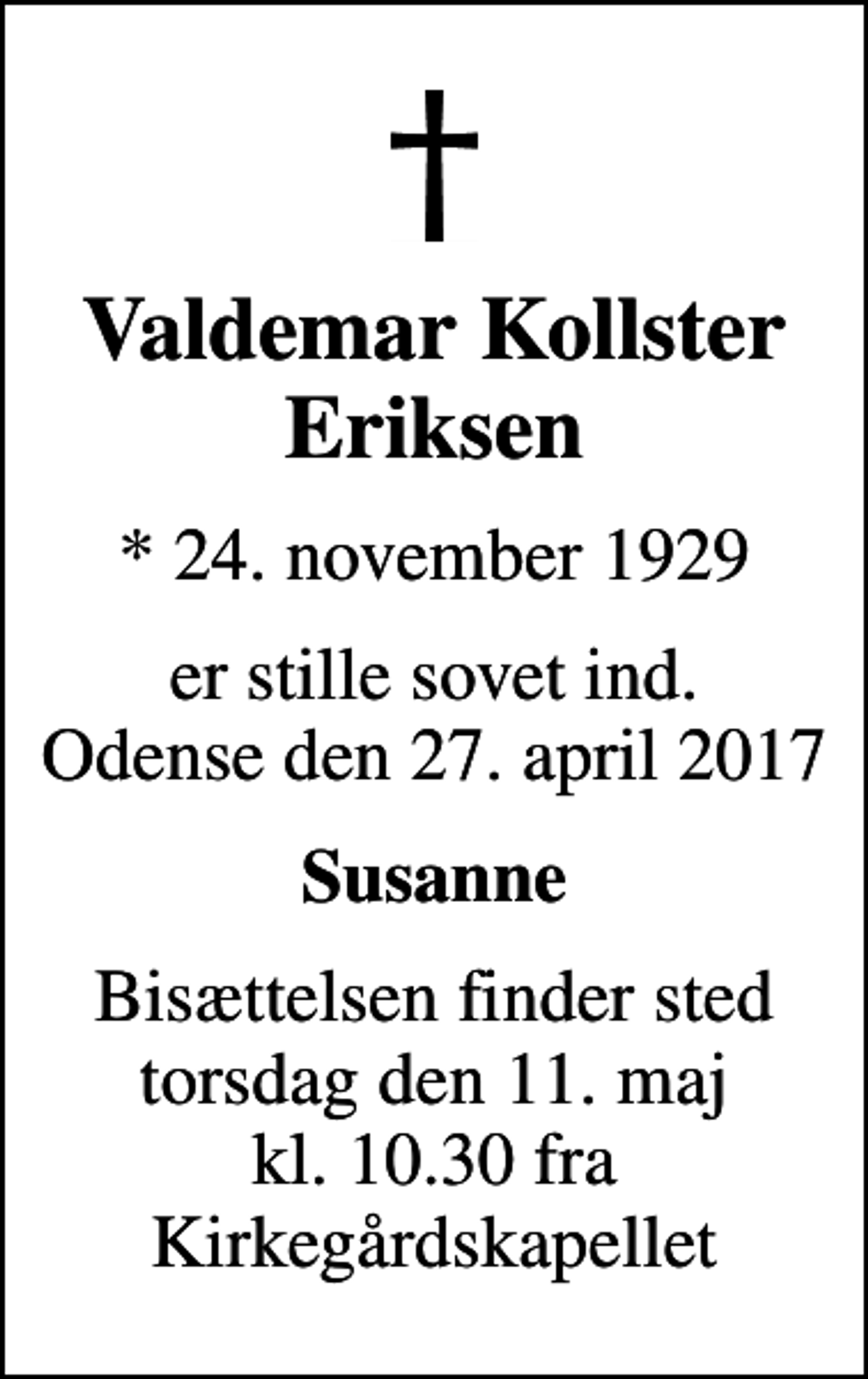 <p>Valdemar Kollster Eriksen<br />* 24. november 1929<br />er stille sovet ind. Odense den 27. april 2017<br />Susanne<br />Bisættelsen finder sted torsdag den 11. maj kl. 10.30 fra Kirkegårdskapellet</p>