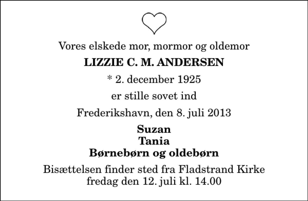 <p>Vores elskede mor, mormor og oldemor<br />Lizzie C. M. Andersen<br />* 2. december 1925<br />er stille sovet ind<br />Frederikshavn, den 8. juli 2013<br />Suzan Tania Børnebørn og oldebørn<br />Bisættelsen finder sted fra Fladstrand Kirke fredag den 12. juli kl. 14.00</p>