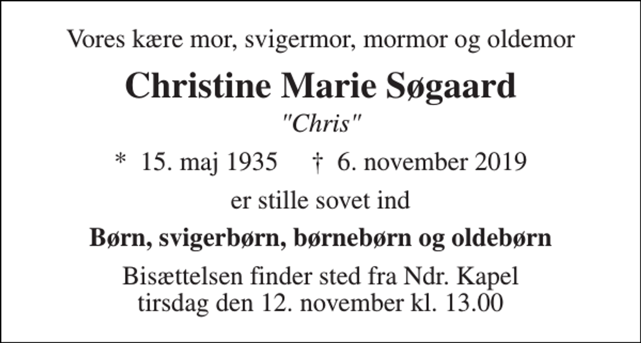 <p>Vores kære mor, svigermor, mormor og oldemor<br />Christine Marie Søgaard<br />"Chris"<br />*​ 15. maj 1935​ †​ 6. november 2019<br />er stille sovet ind<br />Børn, svigerbørn, børnebørn og oldebørn<br />Bisættelsen finder sted fra Ndr. Kapel tirsdag den 12. november kl. 13.00</p>
