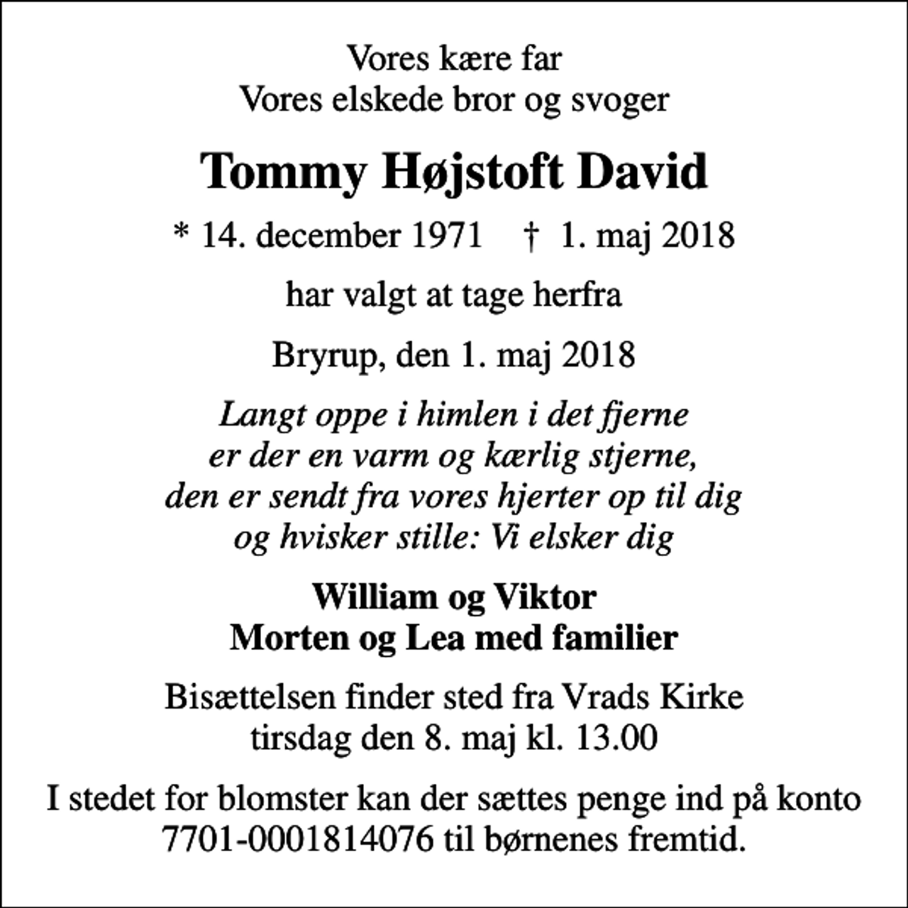 <p>Vores kære far Vores elskede bror og svoger<br />Tommy Højstoft David<br />* 14. december 1971 ✝ 1. maj 2018<br />har valgt at tage herfra<br />Bryrup, den 1. maj 2018<br />Langt oppe i himlen i det fjerne er der en varm og kærlig stjerne, den er sendt fra vores hjerter op til dig og hvisker stille: Vi elsker dig<br />William og Viktor Morten og Lea med familier<br />Bisættelsen finder sted fra Vrads Kirke tirsdag den 8. maj kl. 13.00<br />I stedet for blomster kan der sættes penge ind på konto 7701-0001814076 til børnenes fremtid.</p>