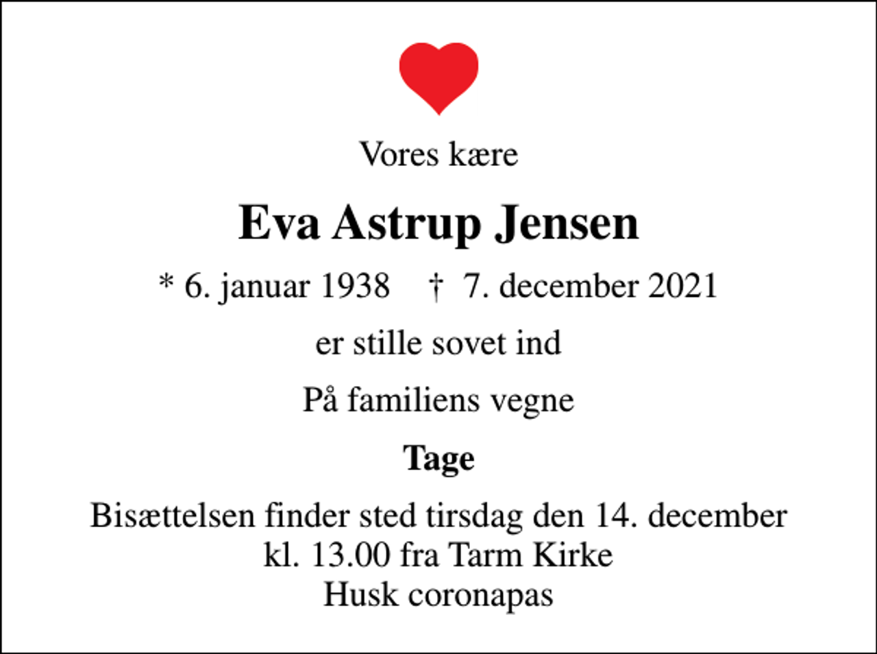<p>Vores kære<br />Eva Astrup Jensen<br />* 6. januar 1938 ✝ 7. december 2021<br />er stille sovet ind<br />På familiens vegne<br />Tage<br />Bisættelsen finder sted tirsdag den 14. december kl. 13.00 fra Tarm Kirke Husk coronapas</p>