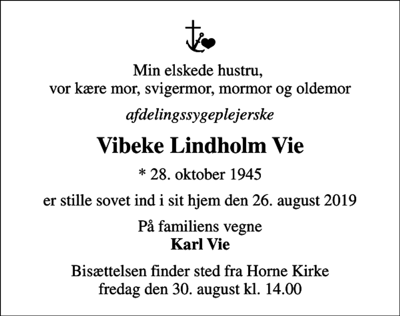 <p>Min elskede hustru, vor kære mor, svigermor, mormor og oldemor<br />afdelingssygeplejerske<br />Vibeke Lindholm Vie<br />* 28. oktober 1945<br />er stille sovet ind i sit hjem den 26. august 2019<br />På familiens vegne <em>Karl Vie</em><br />Bisættelsen finder sted fra Horne Kirke fredag den 30. august kl. 14.00</p>