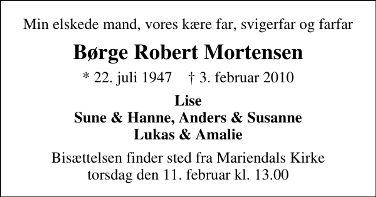 <p>Min elskede mand, vores kære far, svigerfar og farfar<br />Børge Robert Mortensen<br />* 22. juli 1947 ✝ 3. februar 2010<br />Lise Sune &amp; Hanne, Anders &amp; Susanne Lukas &amp; Amalie<br />Bisættelsen finder sted fra Mariendals Kirke torsdag den 11. februar kl. 13.00</p>