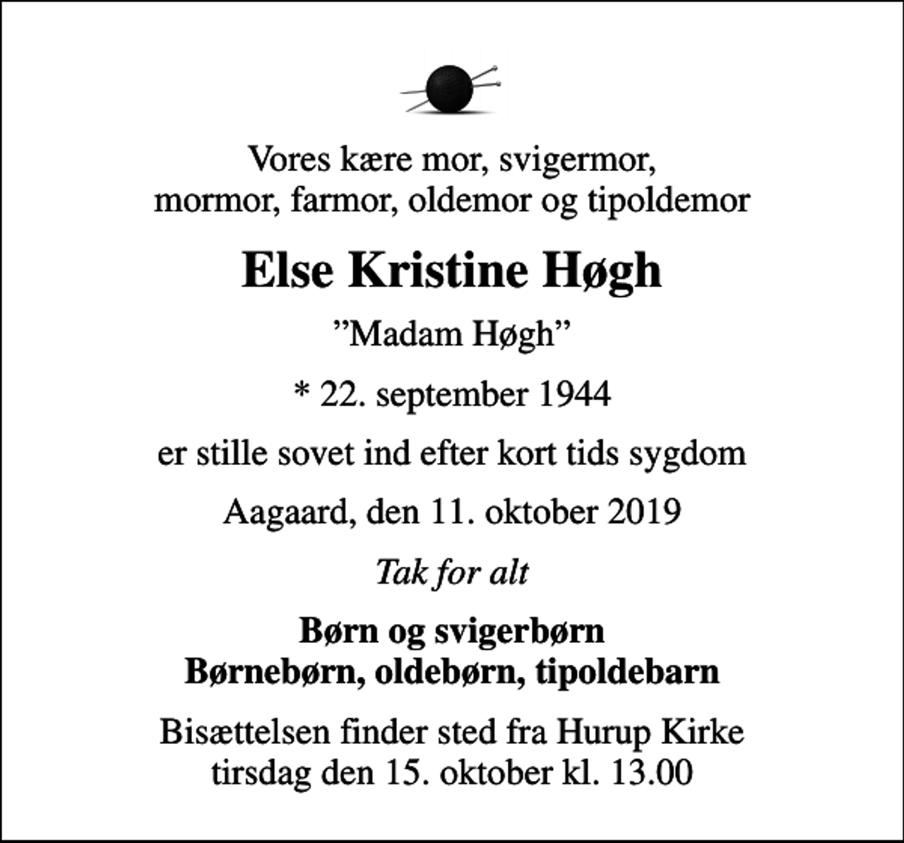 <p>Vores kære mor, svigermor, mormor, farmor, oldemor og tipoldemor<br />Else Kristine Høgh<br />Madam Høgh<br />* 22. september 1944<br />er stille sovet ind efter kort tids sygdom<br />Aagaard, den 11. oktober 2019<br />Tak for alt<br />Børn og svigerbørn Børnebørn, oldebørn, tipoldebarn<br />Bisættelsen finder sted fra Hurup Kirke tirsdag den 15. oktober kl. 13.00</p>
