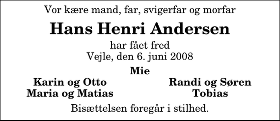 <p>Vor kære mand, far, svigerfar og morfar<br />Hans Henri Andersen<br />har fået fred Vejle, den 6. juni 2008<br />Mie<br />Karin og Otto<br />Randi og Søren<br />Maria og Matias<br />Tobias<br />Bisættelsen foregår i stilhed.</p>