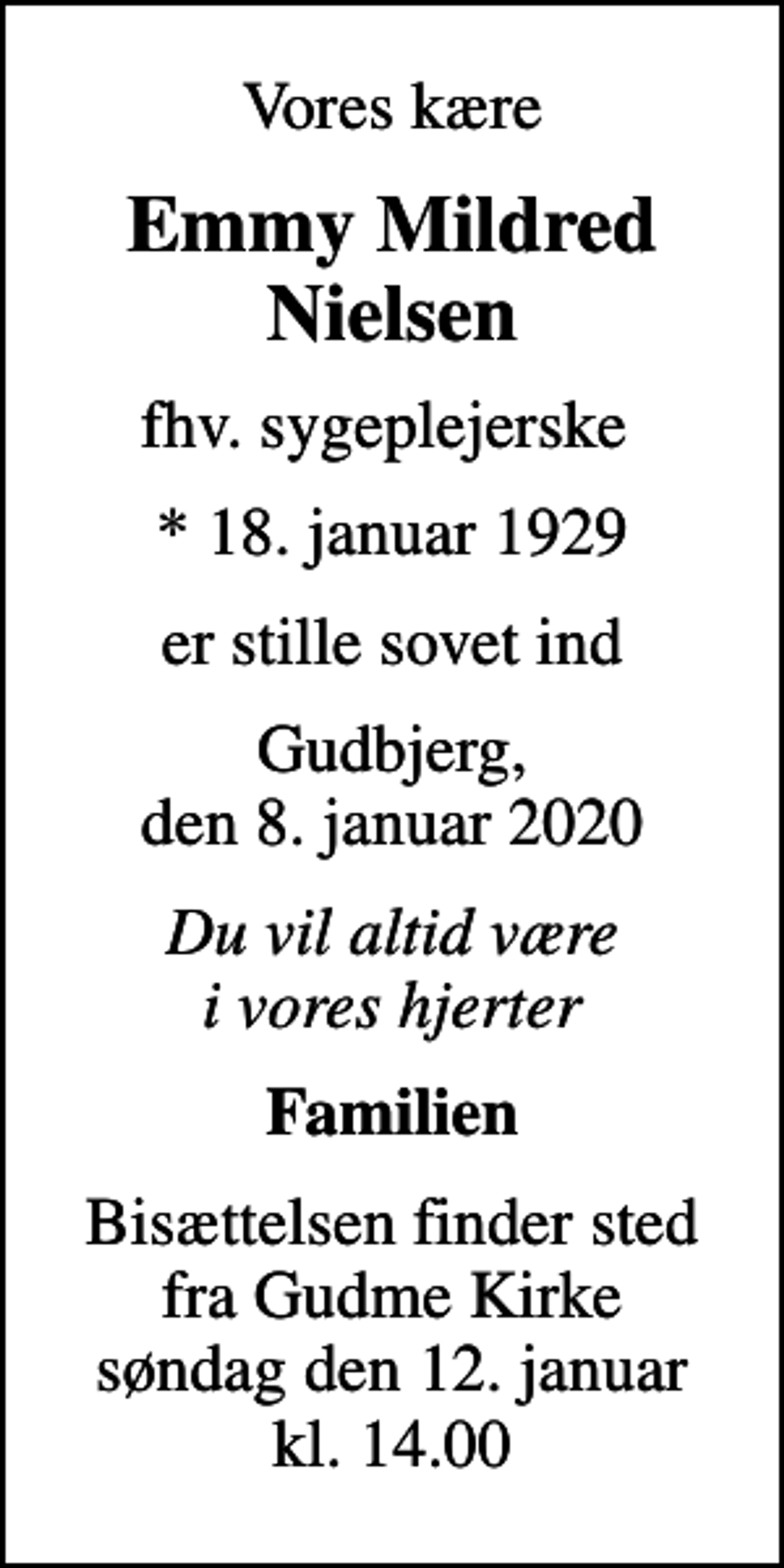 <p>Vores kære<br />Emmy Mildred Nielsen<br />fhv. sygeplejerske<br />* 18. januar 1929<br />er stille sovet ind<br />Gudbjerg, den 8. januar 2020<br />Du vil altid være i vores hjerter<br />Familien<br />Bisættelsen finder sted fra Gudme Kirke søndag den 12. januar kl. 14.00</p>