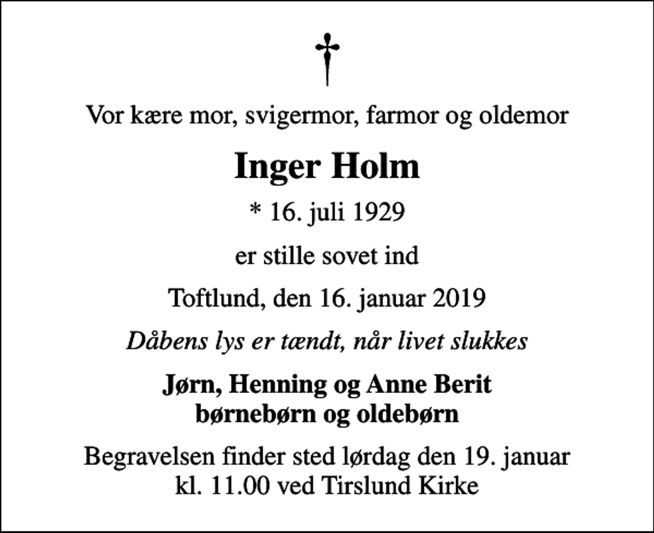<p>Vor kære mor, svigermor, farmor og oldemor<br />Inger Holm<br />* 16. juli 1929<br />er stille sovet ind<br />Toftlund, den 16. januar 2019<br />Dåbens lys er tændt, når livet slukkes<br />Jørn, Henning og Anne Berit børnebørn og oldebørn<br />Begravelsen finder sted lørdag den 19. januar kl. 11.00 ved Tirslund Kirke</p>