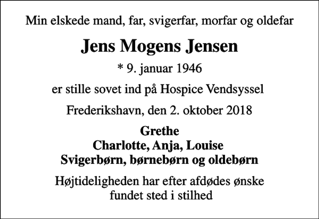 <p>Min elskede mand, far, svigerfar, morfar og oldefar<br />Jens Mogens Jensen<br />* 9. januar 1946<br />er stille sovet ind på Hospice Vendsyssel<br />Frederikshavn, den 2. oktober 2018<br />Grethe Charlotte, Anja, Louise Svigerbørn, børnebørn og oldebørn<br />Højtideligheden har efter afdødes ønske fundet sted i stilhed</p>