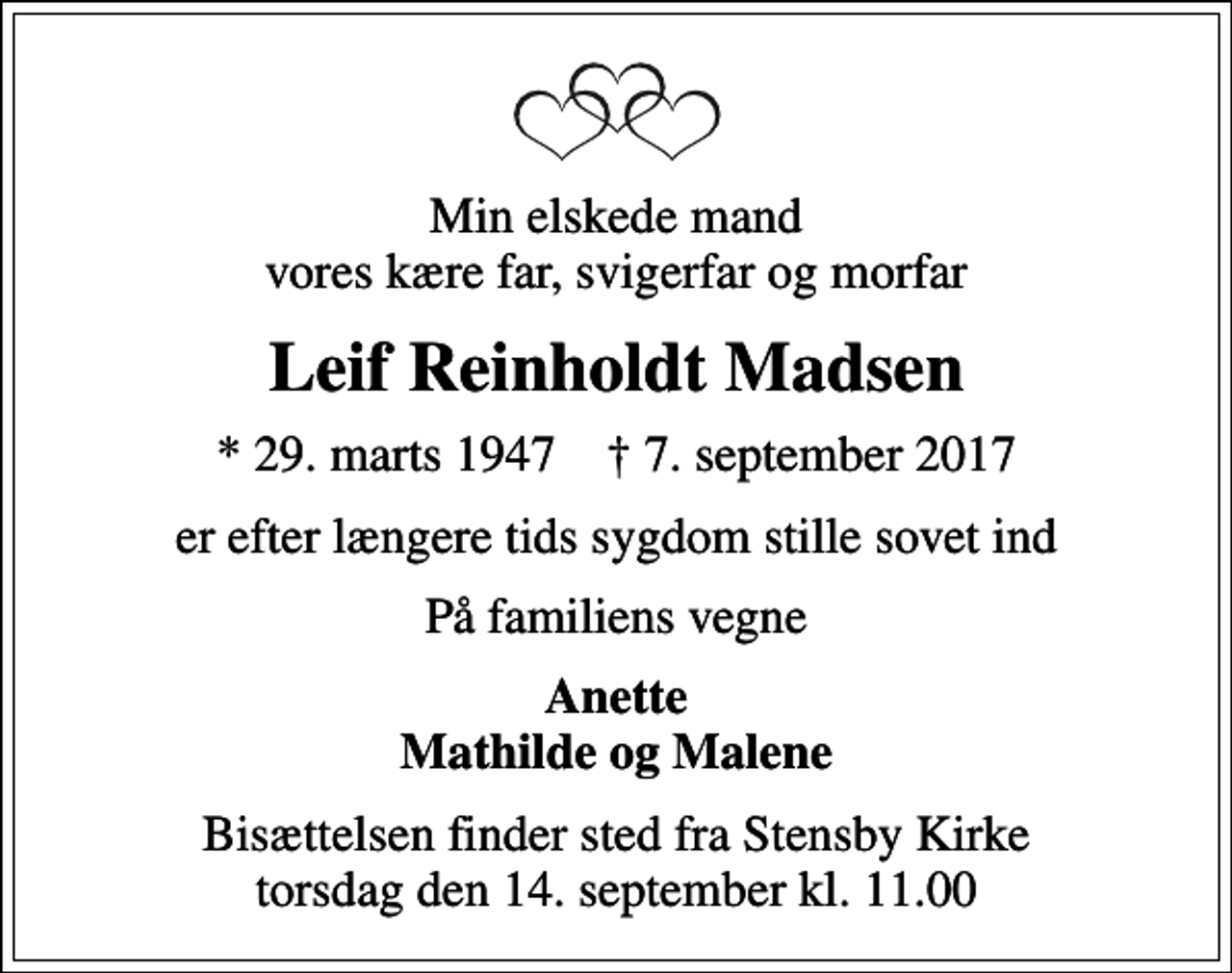 <p>Min elskede mand vores kære far, svigerfar og morfar<br />Leif Reinholdt Madsen<br />* 29. marts 1947 ✝ 7. september 2017<br />er efter længere tids sygdom stille sovet ind<br />På familiens vegne<br />Anette Mathilde og Malene<br />Bisættelsen finder sted fra Stensby Kirke torsdag den 14. september kl. 11.00</p>