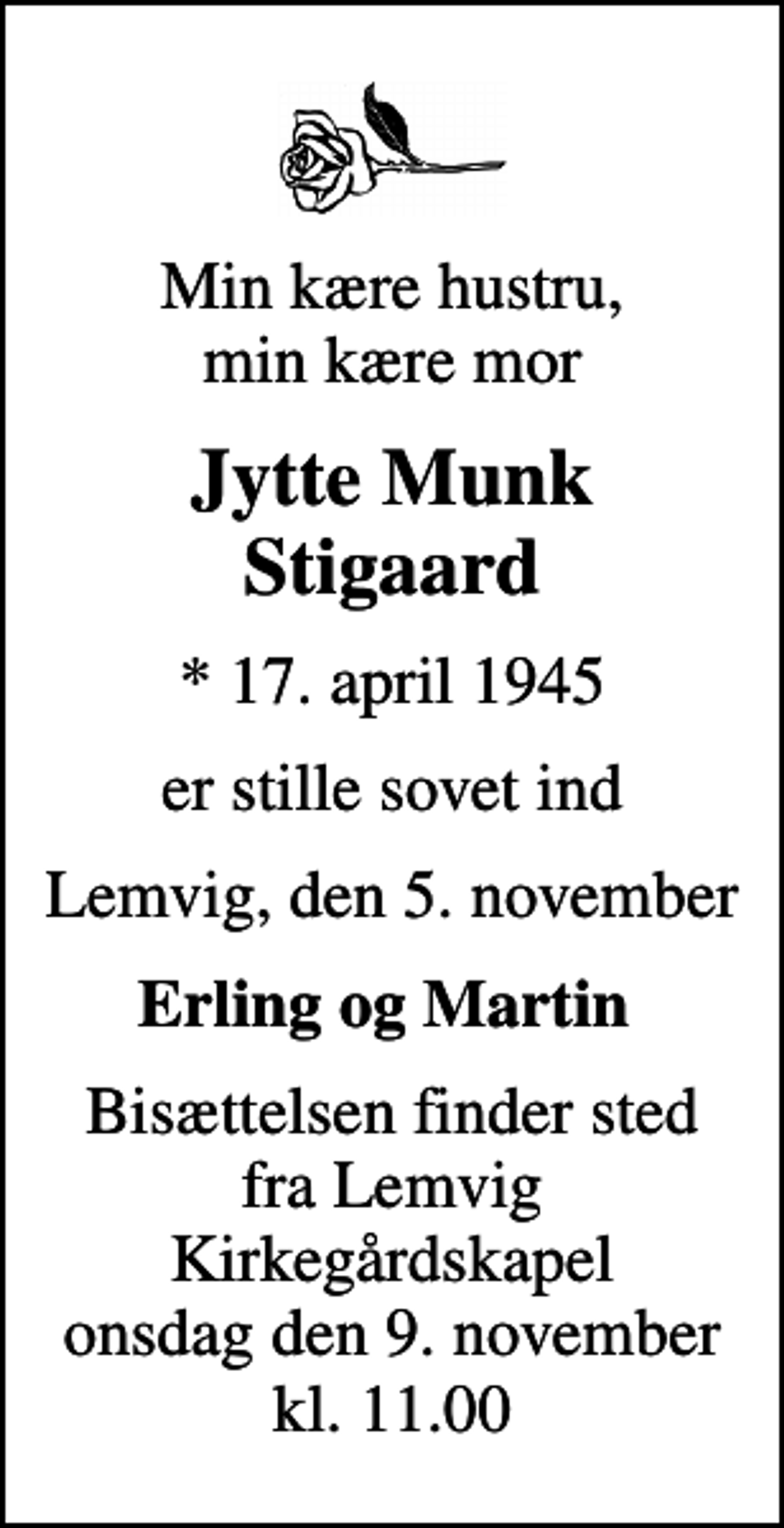 <p>Min kære hustru, min kære mor<br />Jytte Munk Stigaard<br />* 17. april 1945<br />er stille sovet ind<br />Lemvig, den 5. november<br />Erling og Martin<br />Bisættelsen finder sted fra Lemvig Kirkegårdskapel onsdag den 9. november kl. 11.00</p>