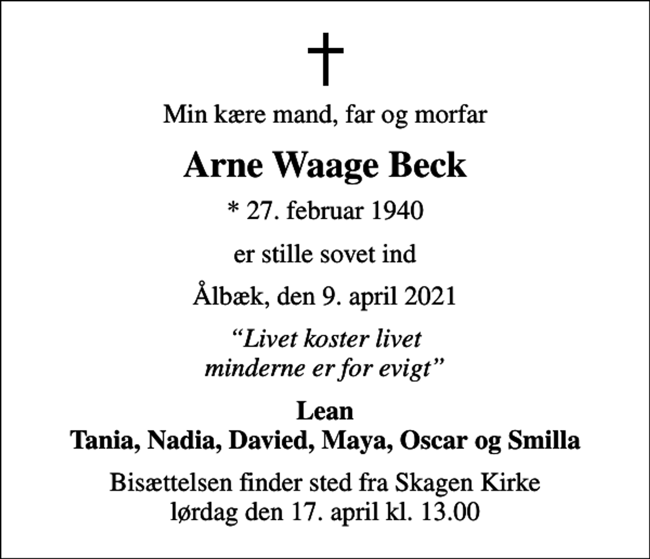 <p>Min kære mand, far og morfar<br />Arne Waage Beck<br />* 27. februar 1940<br />er stille sovet ind<br />Ålbæk, den 9. april 2021<br />Livet koster livet minderne er for evigt<br />Lean Tania, Nadia, Davied, Maya, Oscar og Smilla<br />Bisættelsen finder sted fra Skagen Kirke lørdag den 17. april kl. 13.00</p>