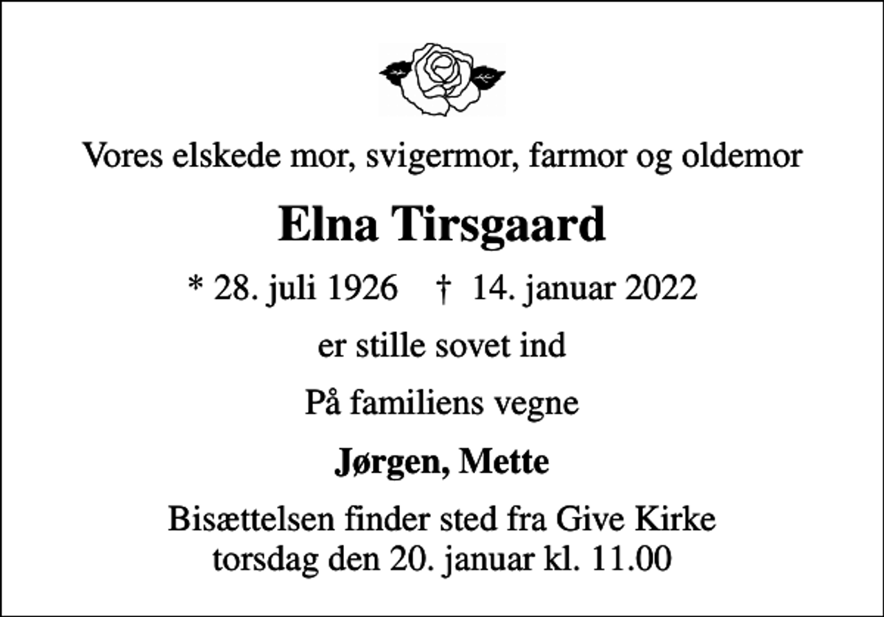 <p>Vores elskede mor, svigermor, farmor og oldemor<br />Elna Tirsgaard<br />* 28. juli 1926 ✝ 14. januar 2022<br />er stille sovet ind<br />På familiens vegne<br />Jørgen, Mette<br />Bisættelsen finder sted fra Give Kirke torsdag den 20. januar kl. 11.00</p>