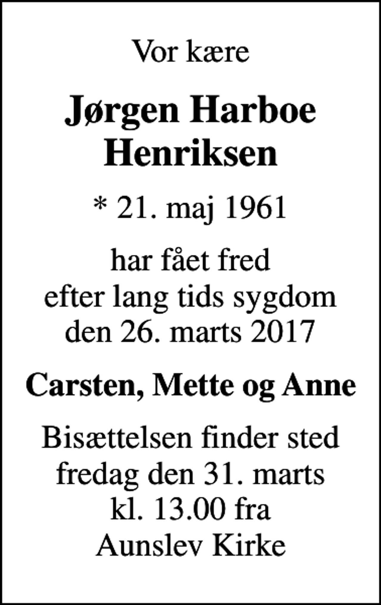 <p>Vor kære<br />Jørgen Harboe Henriksen<br />* 21. maj 1961<br />har fået fred efter lang tids sygdom den 26. marts 2017<br />Carsten, Mette og Anne<br />Bisættelsen finder sted fredag den 31. marts kl. 13.00 fra Aunslev Kirke</p>