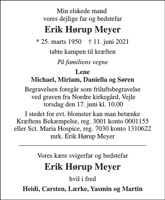 <p>Min elskede mand vores dejlige far og bedstefar<br />Erik Hørup Meyer<br />*​ 25. marts 1950​ †​ 11. juni 2021<br />tabte kampen til kræften<br />På familiens vegne<br />Lene Michael, Miriam, Daniella og Søren<br />Begravelsen foregår som friluftsbegravelse ved graven fra Nordre kirkegård, Vejle torsdag den 17. juni kl. 10.00<br />I stedet for evt. blomster kan man betænke Kræftens Bekæmpelse, reg. 3001 konto 0001155 eller Sct. Maria Hospice, reg. 7030 konto 1310622 mrk. Erik Hørup Meyer<br />Vores kære svigerfar og bedstefar<br />Erik Hørup Meyer<br />hvil i fred<br />Heidi, Carsten, Lærke, Yasmin og Martin</p>