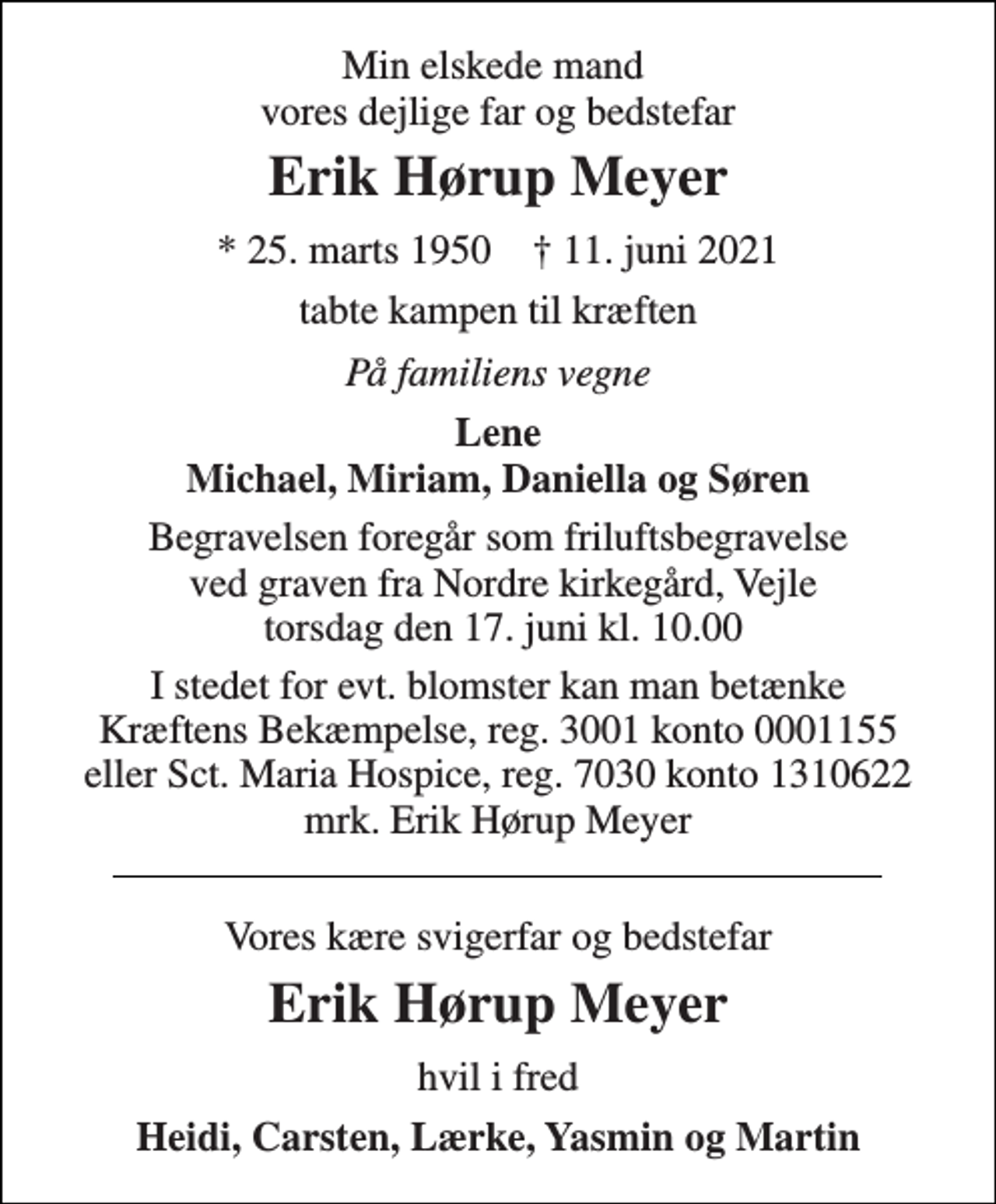<p>Min elskede mand vores dejlige far og bedstefar<br />Erik Hørup Meyer<br />*​ 25. marts 1950​ †​ 11. juni 2021<br />tabte kampen til kræften<br />På familiens vegne<br />Lene Michael, Miriam, Daniella og Søren<br />Begravelsen foregår som friluftsbegravelse ved graven fra Nordre kirkegård, Vejle torsdag den 17. juni kl. 10.00<br />I stedet for evt. blomster kan man betænke Kræftens Bekæmpelse, reg. 3001 konto 0001155 eller Sct. Maria Hospice, reg. 7030 konto 1310622 mrk. Erik Hørup Meyer<br />Vores kære svigerfar og bedstefar<br />Erik Hørup Meyer<br />hvil i fred<br />Heidi, Carsten, Lærke, Yasmin og Martin</p>