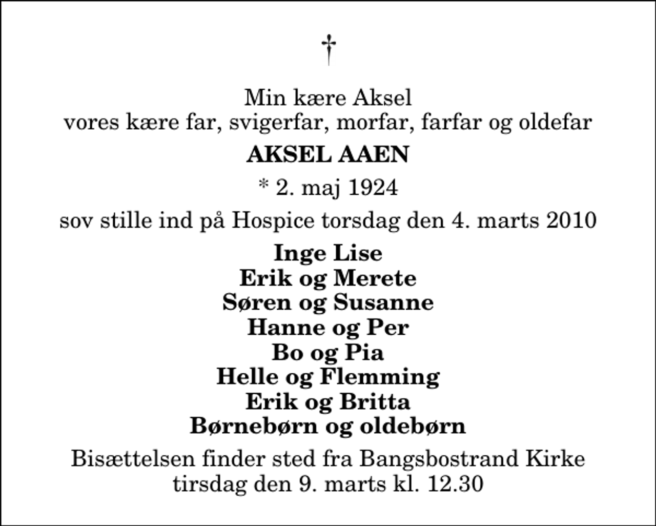 <p>Min kære Aksel vores kære far, svigerfar, morfar, farfar og oldefar<br />Aksel Aaen<br />* 2. maj 1924<br />sov stille ind på Hospice torsdag den 4. marts 2010<br />Inge Lise Erik og Merete Søren og Susanne Hanne og Per Bo og Pia Helle og Flemming Erik og Britta Børnebørn og oldebørn<br />Bisættelsen finder sted fra Bangsbostrand Kirke tirsdag den 9. marts kl. 12.30</p>