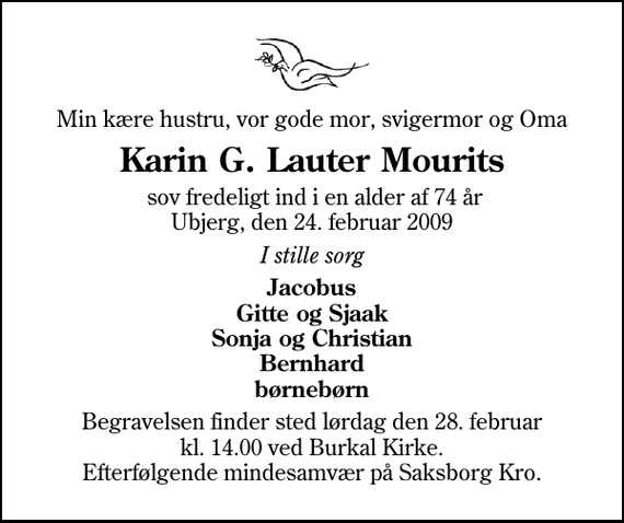 <p>Min kære hustru, vor gode mor, svigermor og Oma<br />Karin G. Lauter Mourits<br />sov fredeligt ind i en alder af 74 år Ubjerg, den 24. februar 2009<br />I stille sorg<br />Jacobus Gitte og Sjaak Sonja og Christian Bernhard børnebørn<br />Begravelsen finder sted lørdag den 28. februar kl. 14.00 ved Burkal Kirke Efterfølgende mindesamvær på Saksborg Kro.</p>