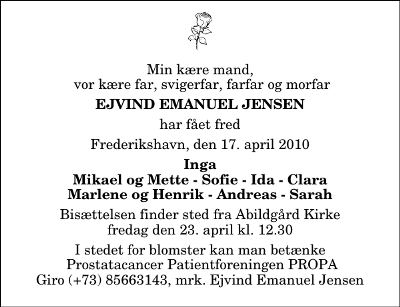 <p>Min kære mand, vor kære far, svigerfar, farfar og morfar<br />Ejvind Emanuel Jensen<br />har fået fred<br />Frederikshavn, den 17. april 2010<br />Inga Mikael og Mette - Sofie - Ida - Clara Marlene og Henrik - Andreas - Sarah<br />Bisættelsen finder sted fra Abildgård Kirke fredag den 23. april kl. 12.30 I stedet for blomster kan man betænke Prostatacancer Patientforeningen PROPA Giro (+73) 85663143, mrk. Ejvind Emanuel Jensen</p>