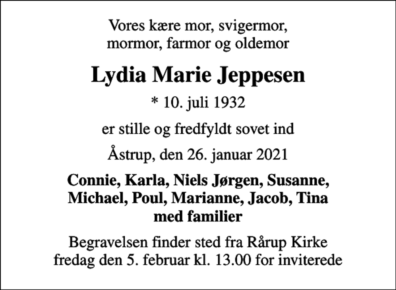 <p>Vores kære mor, svigermor, mormor, farmor og oldemor<br />Lydia Marie Jeppesen<br />* 10. juli 1932<br />er stille og fredfyldt sovet ind<br />Åstrup, den 26. januar 2021<br />Connie, Karla, Niels Jørgen, Susanne, Michael, Poul, Marianne, Jacob, Tina med familier<br />Begravelsen finder sted fra Rårup Kirke fredag den 5. februar kl. 13.00 for inviterede</p>