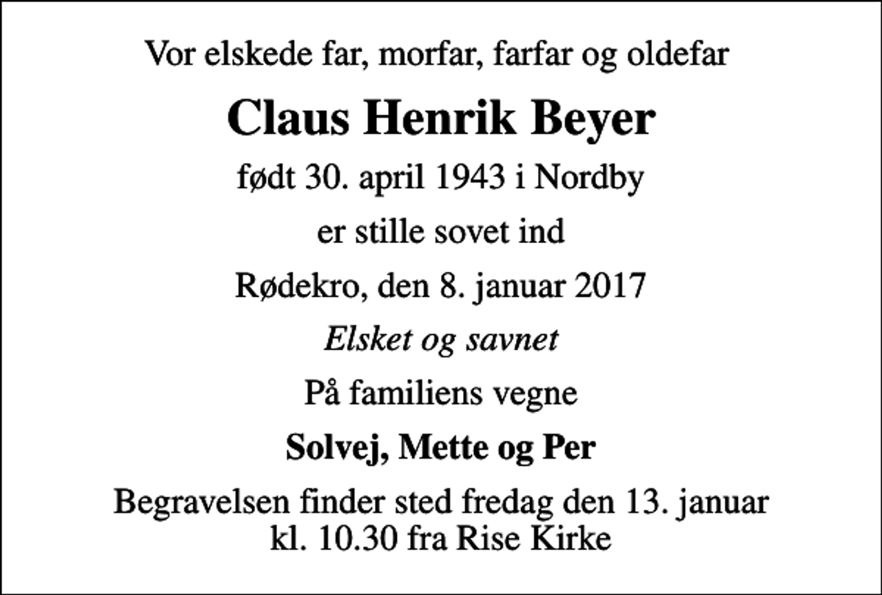 <p>Vor elskede far, morfar, farfar og oldefar<br />Claus Henrik Beyer<br />født 30. april 1943 i Nordby<br />er stille sovet ind<br />Rødekro, den 8. januar 2017<br />Elsket og savnet<br />På familiens vegne<br />Solvej, Mette og Per<br />Begravelsen finder sted fredag den 13. januar kl. 10.30 fra Rise Kirke</p>