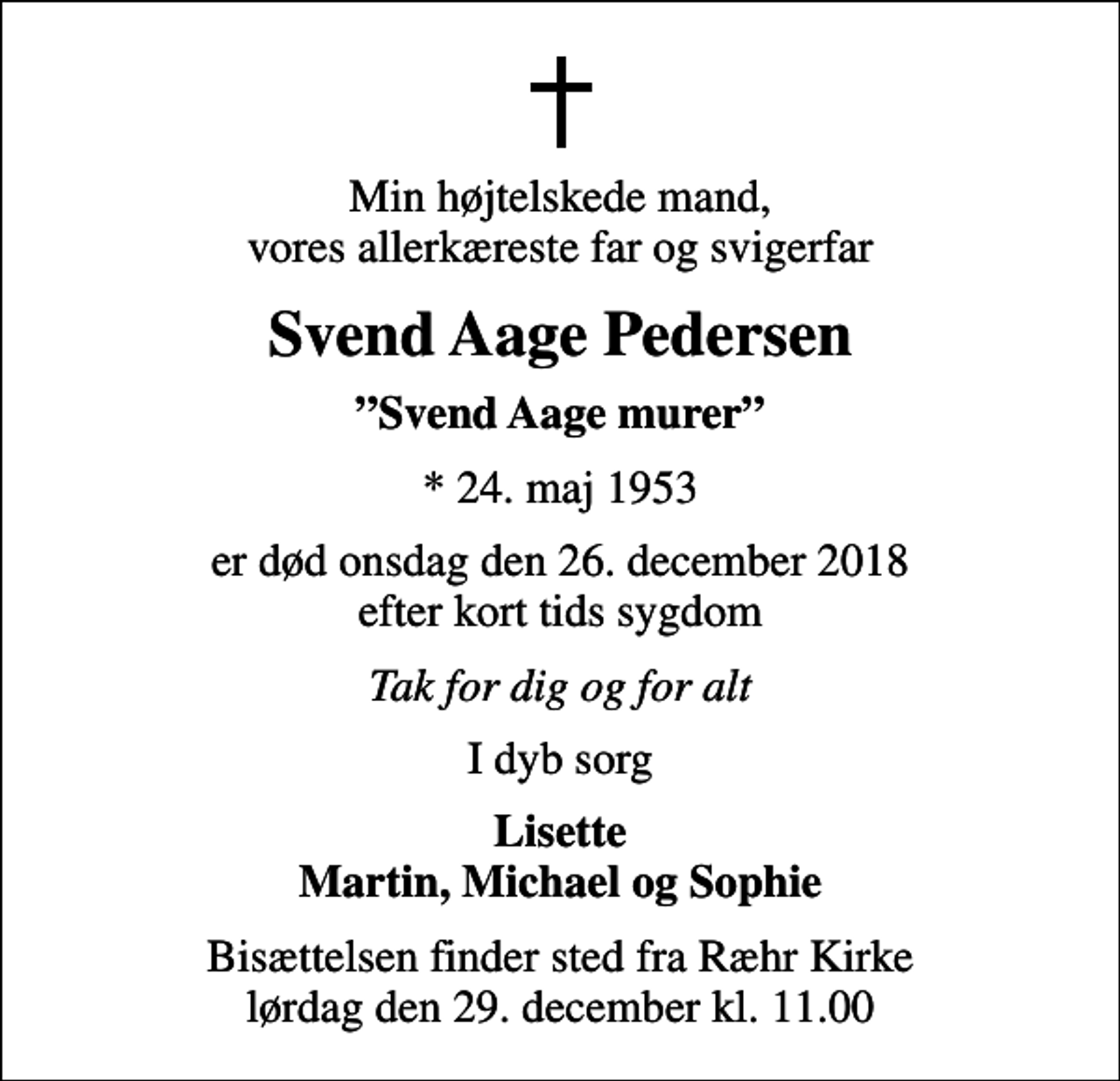 <p>Min højtelskede mand, vores allerkæreste far og svigerfar<br />Svend Aage Pedersen<br />Svend Aage murer<br />* 24. maj 1953<br />er død onsdag den 26. december 2018 efter kort tids sygdom<br />Tak for dig og for alt<br />I dyb sorg<br />Lisette Martin, Michael og Sophie<br />Bisættelsen finder sted fra Ræhr Kirke lørdag den 29. december kl. 11.00</p>