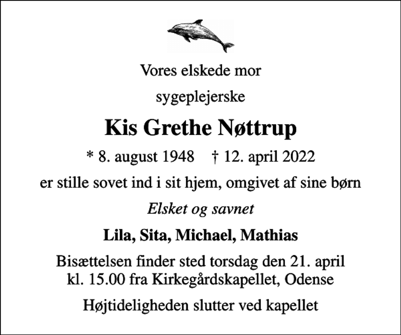 <p>Vores elskede mor<br />sygeplejerske<br />Kis Grethe Nøttrup<br />* 8. august 1948 ✝ 12. april 2022<br />er stille sovet ind i sit hjem, omgivet af sine børn<br />Elsket og savnet<br />Lila, Sita, Michael, Mathias<br />Bisættelsen finder sted torsdag den 21. april kl. 15.00 fra Kirkegårdskapellet, Odense<br />Højtideligheden slutter ved kapellet</p>