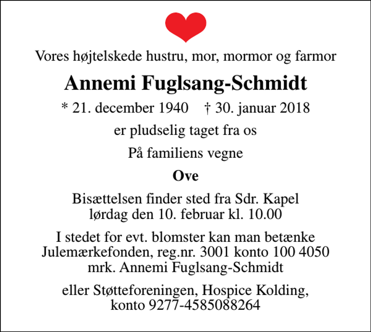 <p>Vores højtelskede hustru, mor, mormor og farmor<br />Annemi Fuglsang-Schmidt<br />* 21. december 1940 ✝ 30. januar 2018<br />er pludselig taget fra os<br />På familiens vegne<br />Ove<br />Bisættelsen finder sted fra Sdr. Kapel lørdag den 10. februar kl. 10.00<br />I stedet for evt. blomster kan man betænke<br />Julemærkefonden reg.nr.3001konto1004050mrk. Annemi<br />Fuglsang-Schmidt<br />eller Støtteforeningen, Hospice Kolding, konto 9277-4585088264</p>
