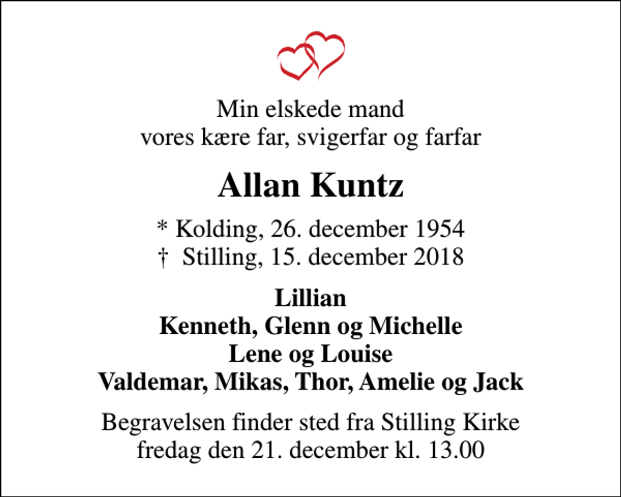 <p>Min elskede mand vores kære far, svigerfar og farfar<br />Allan Kuntz<br />* Kolding, 26. december 1954<br />✝ Stilling, 15. december 2018<br />Lillian Kenneth, Glenn og Michelle Lene og Louise Valdemar, Mikas, Thor, Amelie og Jack<br />Begravelsen finder sted fra Stilling Kirke fredag den 21. december kl. 13.00</p>