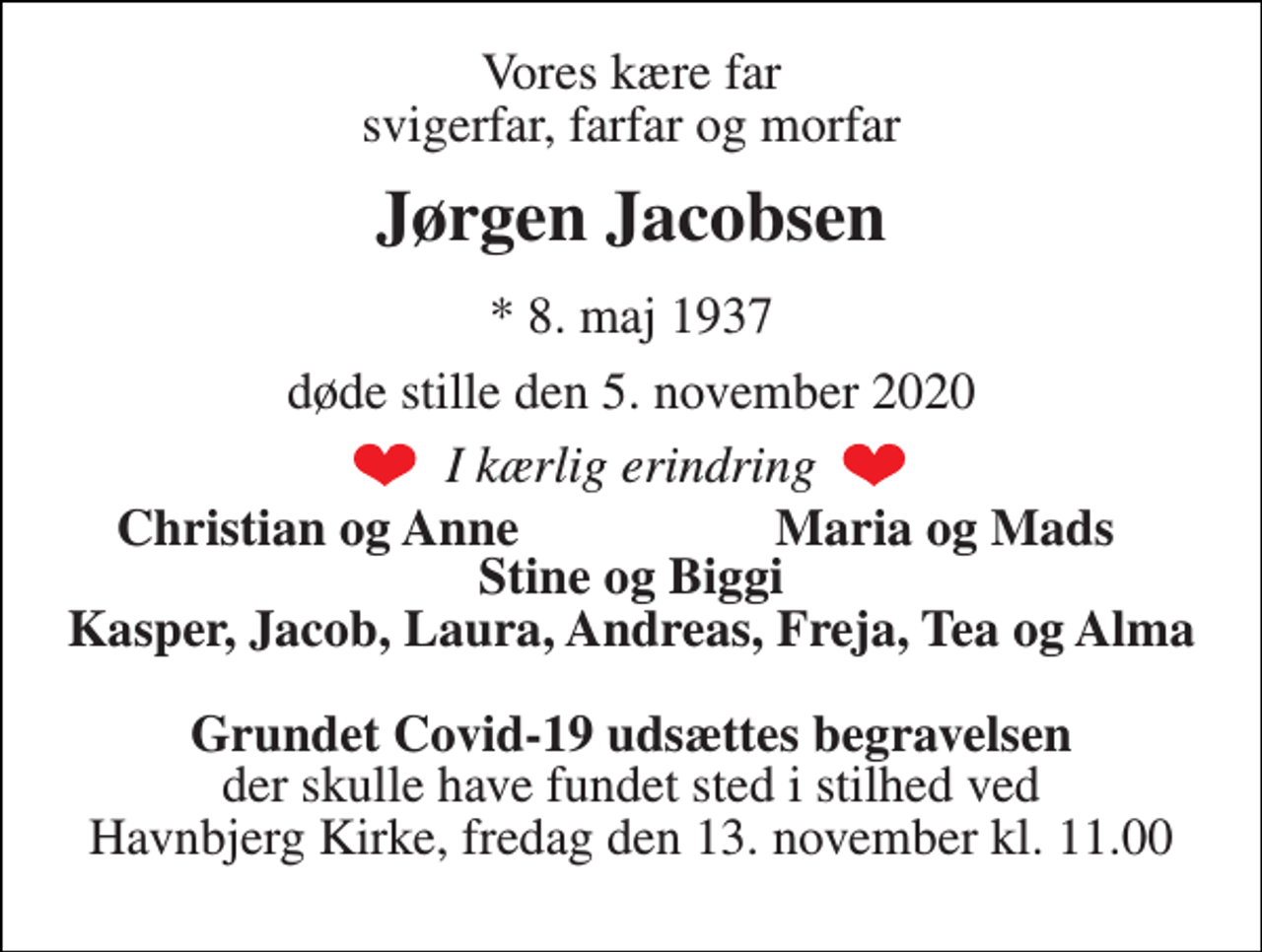 <p>Vores kære far svigerfar, farfar og morfar<br />Jørgen Jacobsen<br />*​ 8. maj 1937<br />døde stille den 5. november 2020<br />I kærlig erindring<br />Christian og Anne<br />Maria og Mads<br />Stine og Biggi Kasper, Jacob, Laura, Andreas, Freja, Tea og Alma<br />Grundet Covid-19 udsættes begravelsen der skulle have fundet sted i stilhed ved Havnbjerg Kirke, fredag den 13. november kl. 11.00</p>