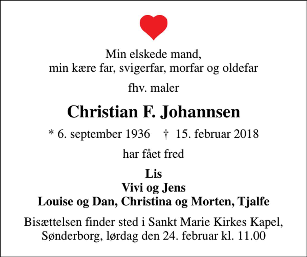 <p>Min elskede mand, min kære far, svigerfar, morfar og oldefar<br />fhv. maler<br />Christian F. Johannsen<br />* 6. september 1936 ✝ 15. februar 2018<br />har fået fred<br />Lis Vivi og Jens Louise og Dan, Christina og Morten, Tjalfe<br />Bisættelsen finder sted i Sankt Marie Kirkes Kapel, Sønderborg, lørdag den 24. februar kl. 11.00</p>