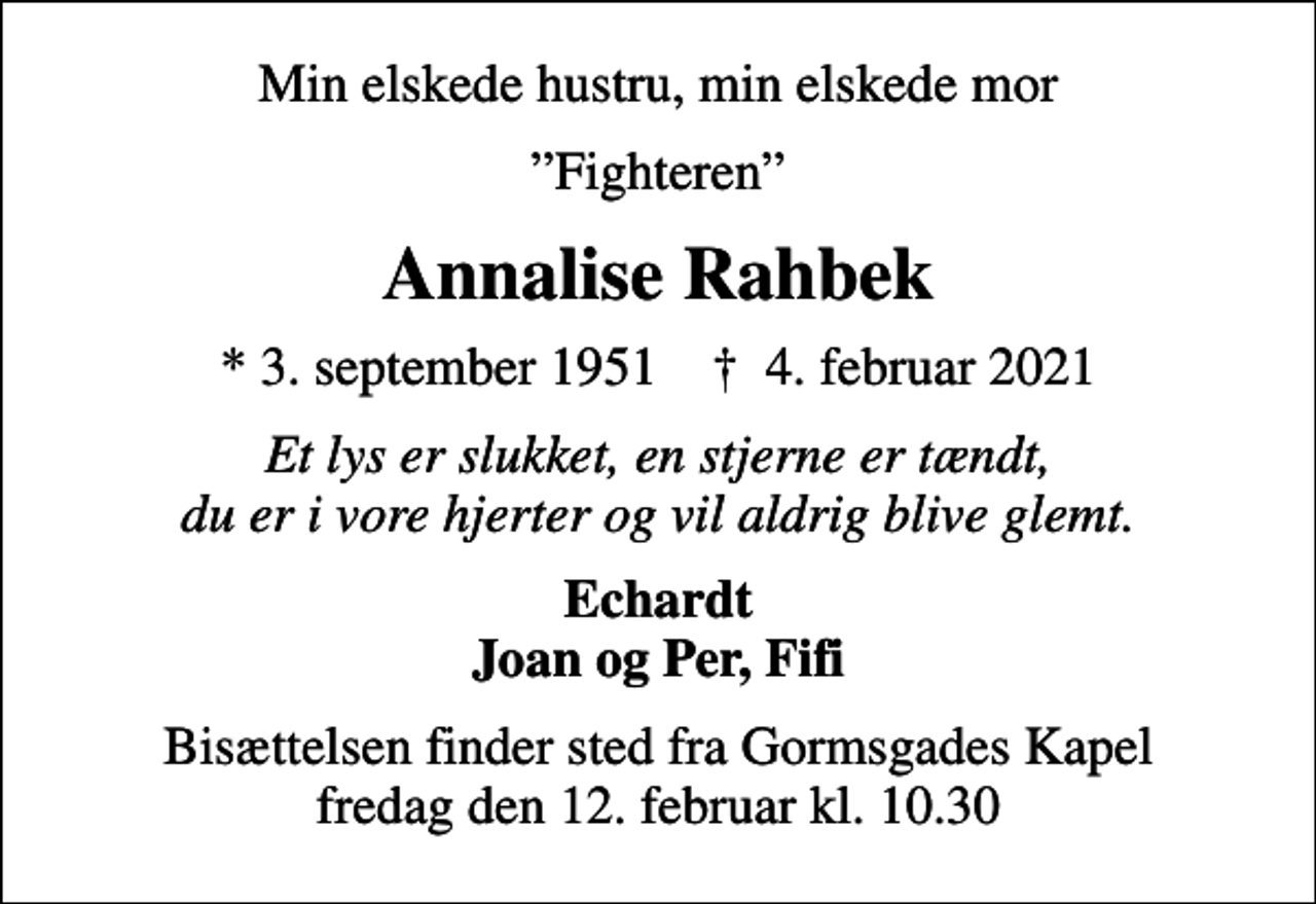 <p>Min elskede hustru, min elskede mor<br />Fighteren<br />Annalise Rahbek<br />* 3. september 1951 ✝ 4. februar 2021<br />Et lys er slukket, en stjerne er tændt, du er i vore hjerter og vil aldrig blive glemt.<br />Echardt Joan og Per, Fifi<br />Bisættelsen finder sted fra Gormsgades Kapel fredag den 12. februar kl. 10.30</p>