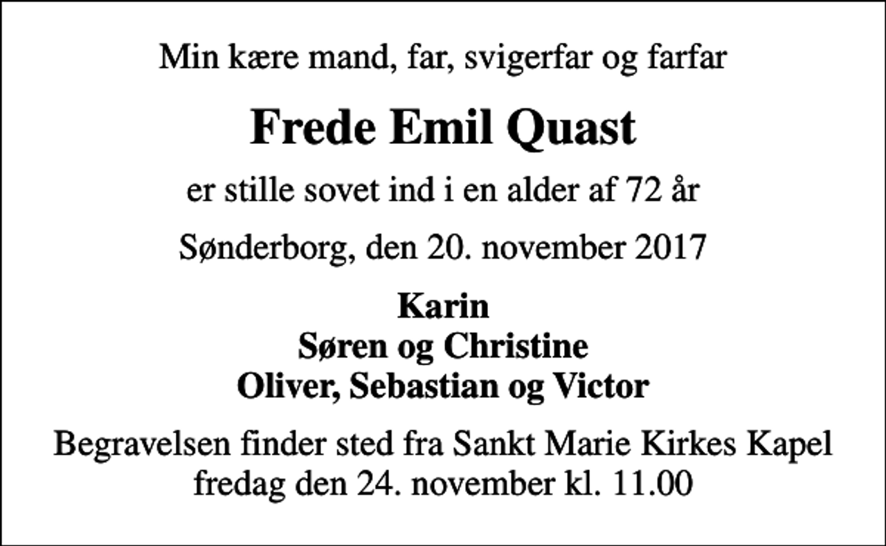 <p>Min kære mand, far, svigerfar og farfar<br />Frede Emil Quast<br />er stille sovet ind i en alder af 72 år<br />Sønderborg, den 20. november 2017<br />Karin Søren og Christine Oliver, Sebastian og Victor<br />Begravelsen finder sted fra Sankt Marie Kirkes Kapel fredag den 24. november kl. 11.00</p>