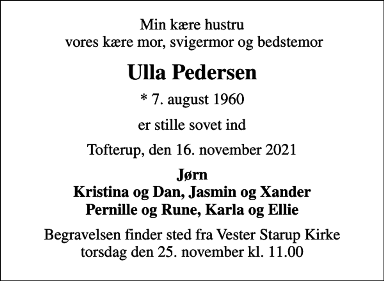 <p>Min kære hustru vores kære mor, svigermor og bedstemor<br />Ulla Pedersen<br />* 7. august 1960<br />er stille sovet ind<br />Tofterup, den 16. november 2021<br />Jørn Kristina og Dan, Jasmin og Xander Pernille og Rune, Karla og Ellie<br />Begravelsen finder sted fra Vester Starup Kirke torsdag den 25. november kl. 11.00</p>