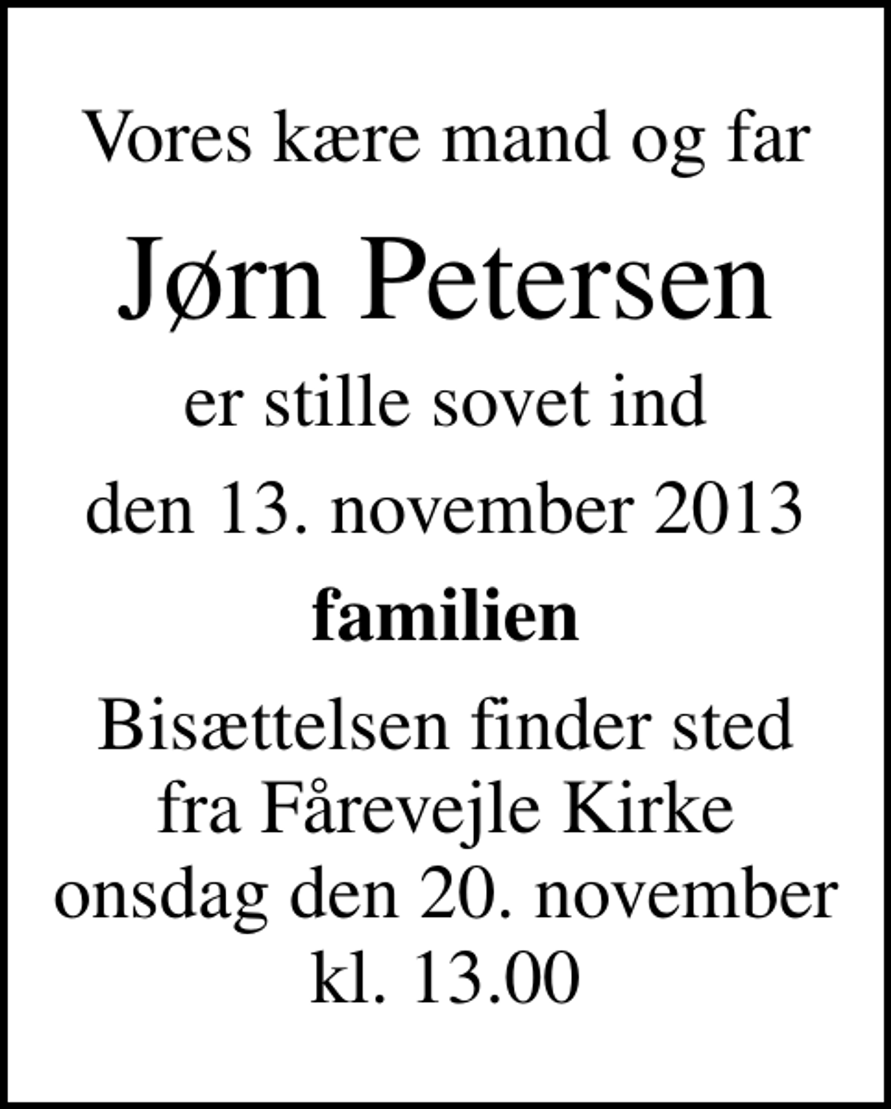 <p>Vores kære mand og far<br />Jørn Petersen<br />er stille sovet ind<br />den 13. november 2013<br />familien<br />Bisættelsen finder sted fra Fårevejle Kirke onsdag den 20. november kl. 13.00</p>