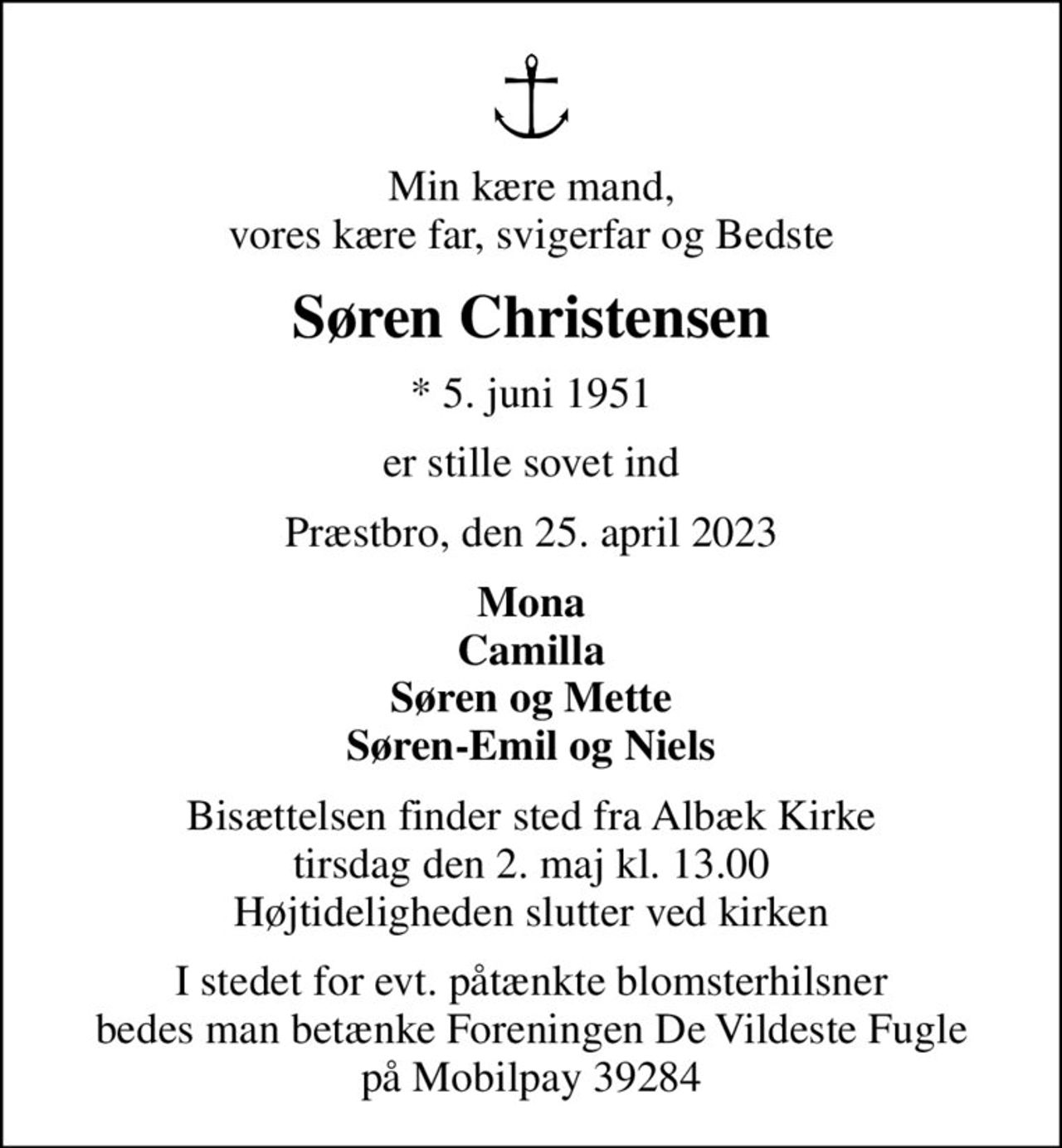 Min kære mand, vores kære far, svigerfar og Bedste
Søren Christensen
* 5. juni 1951
er stille sovet ind
Præstbro, den 25. april 2023
Mona Camilla Søren og Mette Søren-Emil og Niels
Bisættelsen finder sted fra Albæk Kirke  tirsdag den 2. maj kl. 13.00  Højtideligheden slutter ved kirken
I stedet for evt. påtænkte blomsterhilsner bedes man betænke Foreningen De Vildeste Fugle på Mobilpay 39284