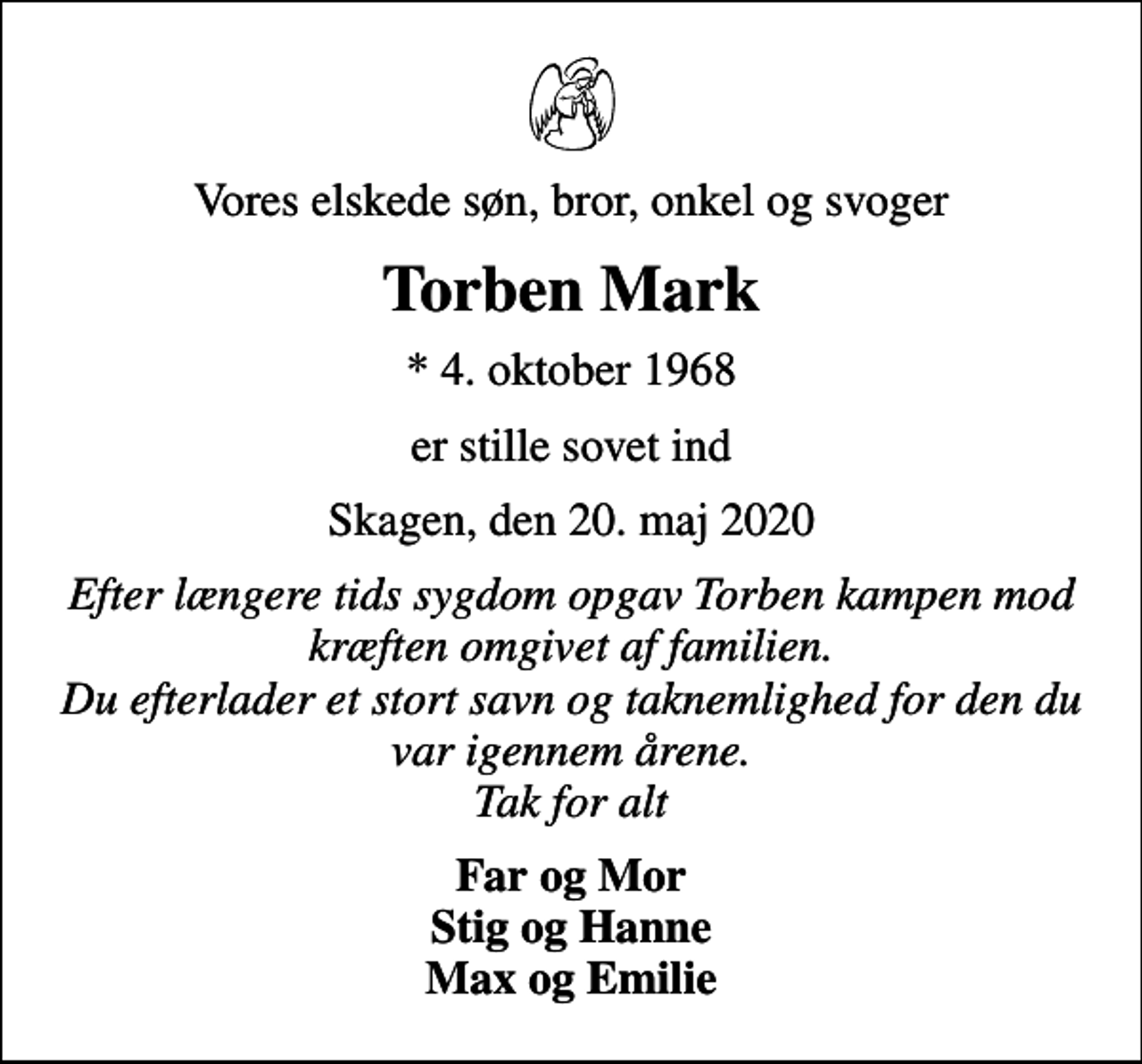 <p>Vores elskede søn, bror, onkel og svoger<br />Torben Mark<br />* 4. oktober 1968<br />er stille sovet ind<br />Skagen, den 20. maj 2020<br />Efter længere tids sygdom opgav Torben kampen mod kræften omgivet af familien. Du efterlader et stort savn og taknemlighed for den, du var igennem årene. Tak for alt<br />Far og Mor Stig og Hanne Max og Emilie</p>