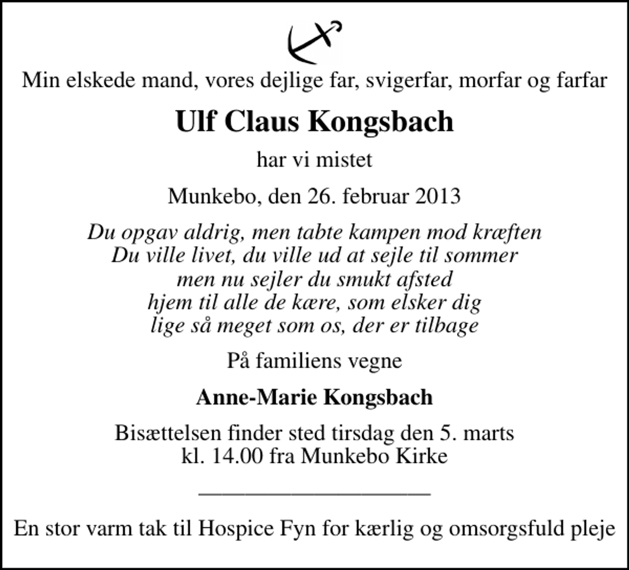 <p>Min elskede mand, vores dejlige far, svigerfar, morfar og farfar<br />Ulf Claus Kongsbach<br />har vi mistet<br />Munkebo, den 26. februar 2013<br />Du opgav aldrig, men tabte kampen mod kræften Du ville livet, du ville ud at sejle til sommer men nu sejler du smukt afsted hjem til alle de kære, som elsker dig lige så meget som os, der er tilbage<br />På familiens vegne<br />Anne-Marie Kongsbach<br />Bisættelsen finder sted tirsdag den 5. marts kl. 14.00 fra Munkebo Kirke<br />En stor varm tak til Hospice Fyn for kærlig og omsorgsfuld pleje</p>