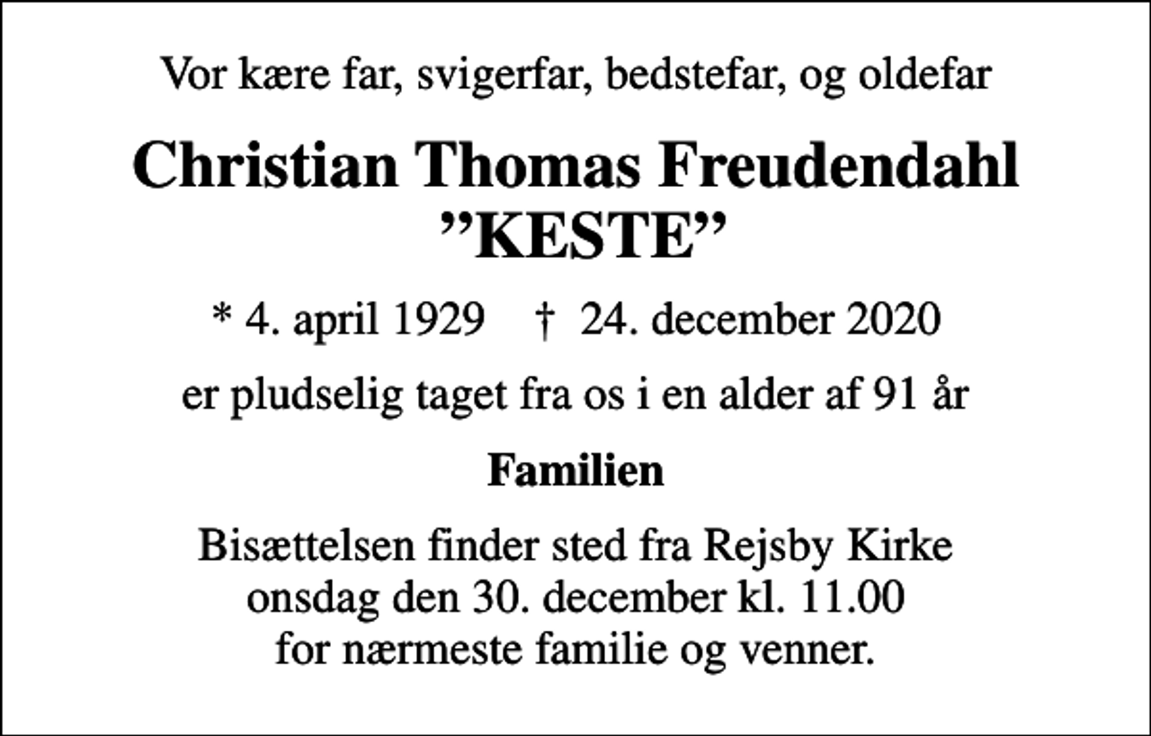 <p>Vor kære far, svigerfar, bedstefar, og oldefar<br />Christian Thomas Freudendahl KESTE<br />* 4. april 1929 ✝ 24. december 2020<br />er pludselig taget fra os i en alder af 91 år<br />Familien<br />Bisættelsen finder sted fra Rejsby Kirke onsdag den 30. december kl. 11.00 for nærmeste familie og venner.</p>