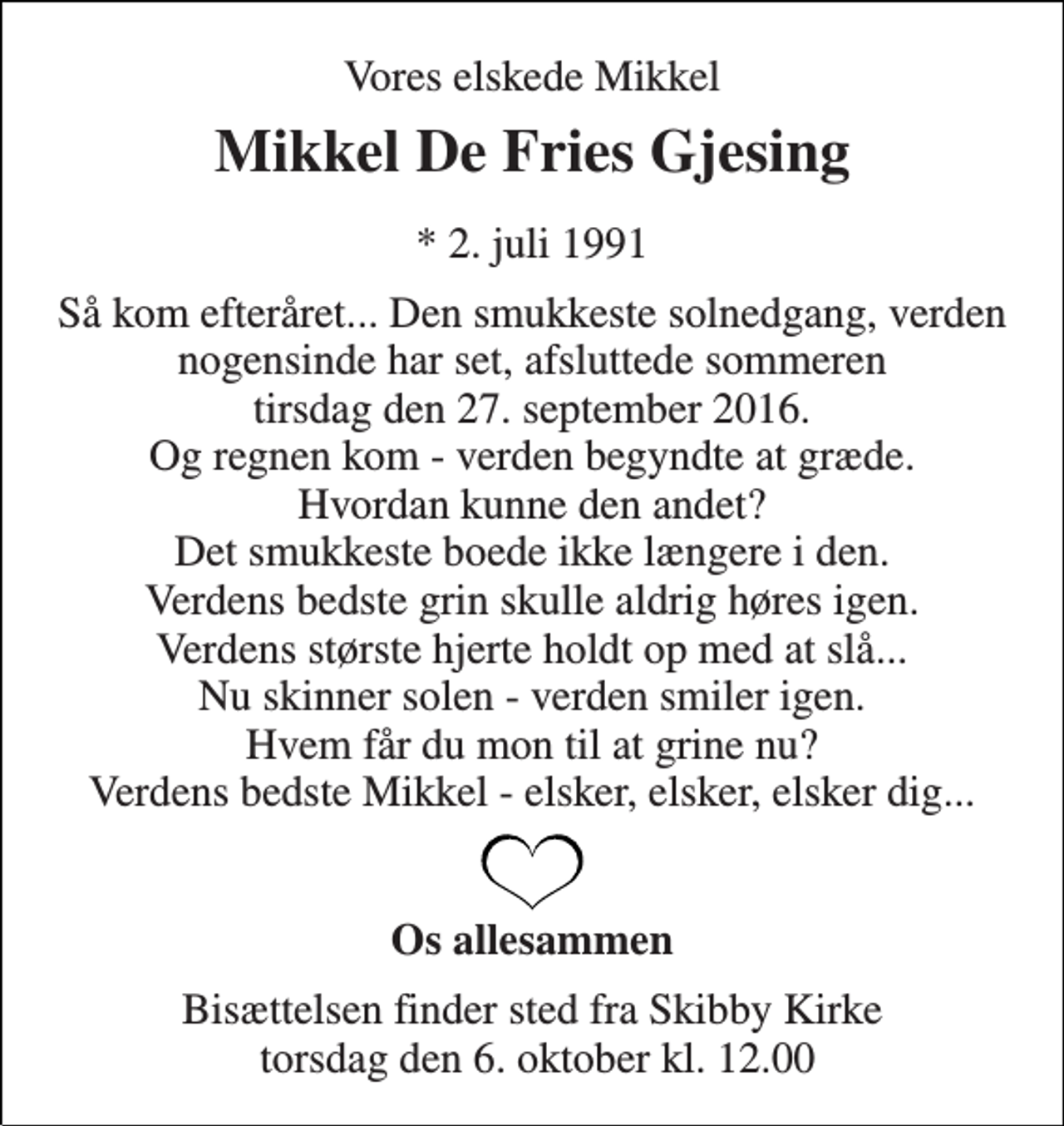 <p>Vores elskede Mikkel<br />Mikkel De Fries Gjesing<br />* 2. juli 1991<br />Så kom efteråret... Den smukkeste solnedgang, verden nogensinde har set, afsluttede sommeren tirsdag den 27. september 2016. Og regnen kom - verden begyndte at græde. Hvordan kunne den andet? Det smukkeste boede ikke længere i den. Verdens bedste grin skulle aldrig høres igen. Verdens største hjerte holdt op med at slå... Nu skinner solen - verden smiler igen. Hvem får du mon til at grine nu? Verdens bedste Mikkel - elsker, elsker, elsker dig...<br />Os allesammen<br />Bisættelsen finder sted fra Skibby Kirke torsdag den 6. oktober kl. 12.00</p>