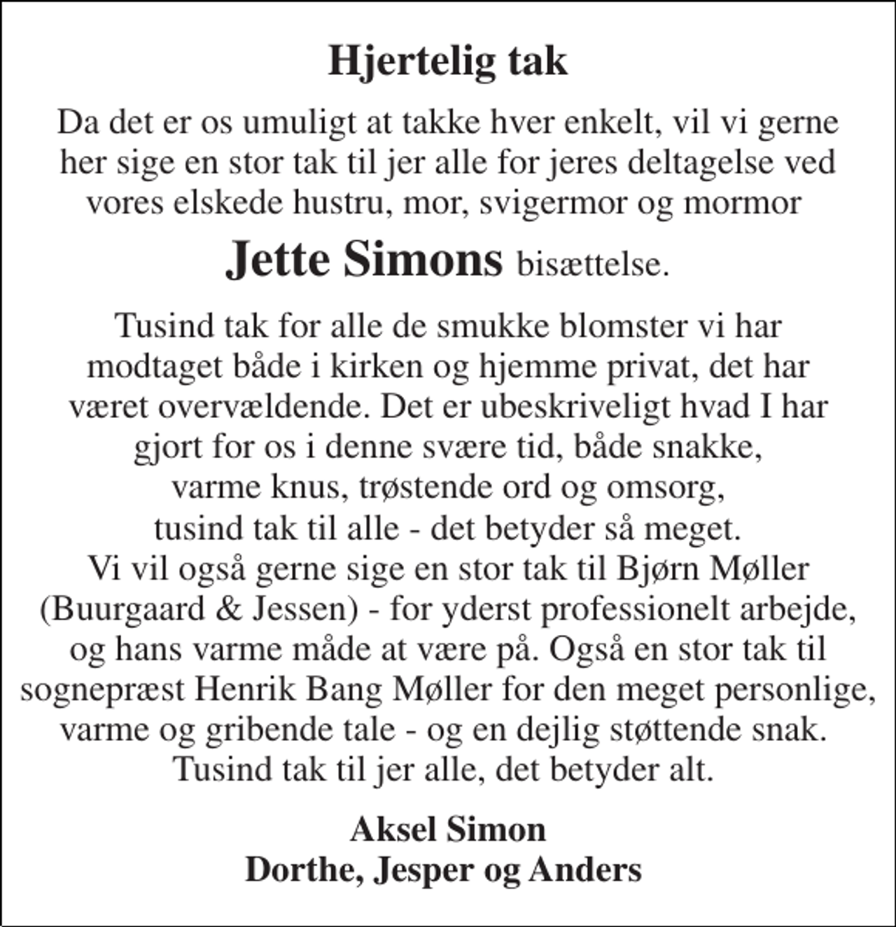 <p>Hjertelig tak<br />Da det er os umuligt at takke hver enkelt, vil vi gerne her sige en stor tak til jer alle for jeres deltagelse ved vores elskede hustru, mor, svigermor og mormor<br />Jette Simons bisættelse.<br />Tusind tak for alle de smukke blomster vi har modtaget både i kirken og hjemme privat, det har været overvældende. Det er ubeskriveligt hvad I har gjort for os i denne svære tid, både snakke, varme knus, trøstende ord og omsorg, tusind tak til alle - det betyder så meget. Vi vil også gerne sige en stor tak til Bjørn Møller (Buurgaard &amp; Jessen) - for yderst professionelt arbejde, og hans varme måde at være på. Også en stor tak til sognepræst Henrik Bang Møller for den meget personlige, varme og gribende tale - og en dejlig støttende snak. Tusind tak til jer alle, det betyder alt.<br />Aksel Simon Dorthe, Jesper og Anders</p>