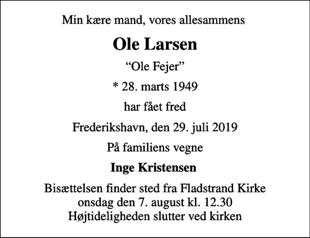 <p>Min kære mand, vores allesammens<br />Ole Larsen<br />Ole Fejer<br />* 28. marts 1949<br />har fået fred<br />Frederikshavn, den 29. juli 2019<br />På familiens vegne<br />Inge Kristensen<br />Bisættelsen finder sted fra Fladstrand Kirke onsdag den 7. august kl. 12.30 Højtideligheden slutter ved kirken</p>