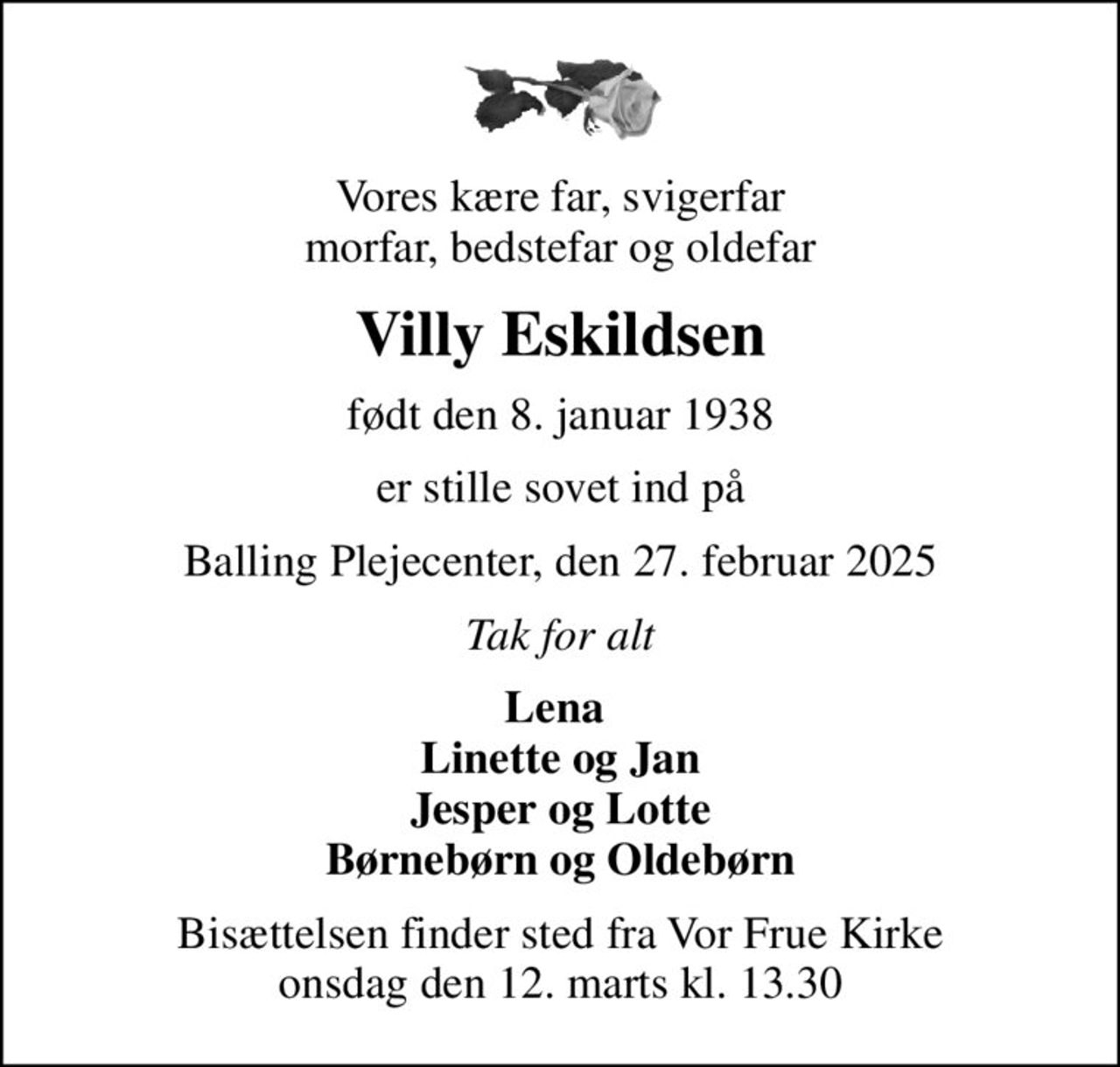 Vores kære far, svigerfar morfar, bedstefar og oldefar
Villy Eskildsen
født den 8. januar 1938
er stille sovet ind på
Balling Plejecenter, den 27. februar 2025
Tak for alt
Lena  Linette og Jan Jesper og Lotte Børnebørn og Oldebørn
Bisættelsen finder sted fra Vor Frue Kirke  onsdag den 12. marts kl. 13.30